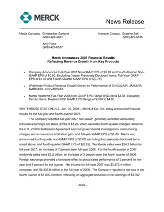 News Release
______________________________________________________________________________

Media Contacts: Christopher Garland                           Investor Contact: Graeme Bell
                (908) 423-3461                                                  (908) 423-5185

                  Amy Rose
                  (908) 423-6537


                        Merck Announces 2007 Financial Results
                      Reflecting Revenue Growth from Key Products


   •   Company Announces Full-Year 2007 Non-GAAP EPS of $3.20 and Fourth-Quarter Non-
       GAAP EPS of $0.80, Excluding Certain Previously Disclosed Items; Full-Year GAAP
       EPS of $1.49 and Fourth-Quarter GAAP EPS of $(0.75)

   •   Worldwide Product Revenue Growth Driven by Performance of SINGULAIR, JANUVIA,
       GARDASIL and VARIVAX

   •   Merck Reaffirms Full-Year 2008 Non-GAAP EPS Range of $3.28 to $3.38, Excluding
       Certain Items; Revised 2008 GAAP EPS Range of $3.80 to $4.00


WHITEHOUSE STATION, N.J., Jan. 30, 2008 – Merck & Co., Inc. today announced financial
results for the full-year and fourth-quarter 2007.
       The Company reported full-year 2007 non-GAAP (generally accepted accounting
principles) earnings per share (EPS) of $3.20, which excludes fourth-quarter charges related to
the U.S. VIOXX Settlement Agreement and civil governmental investigations, restructuring
charges and an insurance arbitration gain, and full-year GAAP EPS of $1.49. Merck also
announced fourth-quarter non-GAAP EPS of $0.80, excluding the previously disclosed items
noted above, and fourth-quarter GAAP EPS of $(0.75). Worldwide sales were $24.2 billion for
full-year 2007, an increase of 7 percent over full-year 2006. For the fourth quarter of 2007,
worldwide sales were $6.2 billion, an increase of 3 percent over the fourth quarter of 2006.
Foreign exchange provided a favorable effect to global sales performance of 2 percent for the
year and 4 percent for the quarter. Net income for full-year 2007 was $3,275.4 million
compared with $4,433.8 million in the full year of 2006. The Company reported a net loss in the
fourth quarter of $1,630.9 million, reflecting an aggregate reduction in net earnings of $3,392


                                              - more -
 