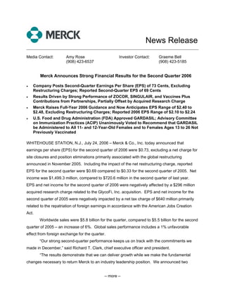 News Release
______________________________________________________________________________

Media Contact:         Amy Rose                      Investor Contact:      Graeme Bell
                       (908) 423-6537                                       (908) 423-5185


       Merck Announces Strong Financial Results for the Second Quarter 2006

•   Company Posts Second-Quarter Earnings Per Share (EPS) of 73 Cents, Excluding
    Restructuring Charges; Reported Second-Quarter EPS of 69 Cents
•   Results Driven by Strong Performance of ZOCOR, SINGULAIR, and Vaccines Plus
    Contributions from Partnerships, Partially Offset by Acquired Research Charge
•   Merck Raises Full-Year 2006 Guidance and Now Anticipates EPS Range of $2.40 to
    $2.48, Excluding Restructuring Charges; Reported 2006 EPS Range of $2.10 to $2.24
•   U.S. Food and Drug Administration (FDA) Approved GARDASIL; Advisory Committee
    on Immunization Practices (ACIP) Unanimously Voted to Recommend that GARDASIL
    be Administered to All 11- and 12-Year-Old Females and to Females Ages 13 to 26 Not
    Previously Vaccinated

WHITEHOUSE STATION, N.J., July 24, 2006 – Merck & Co., Inc. today announced that
earnings per share (EPS) for the second quarter of 2006 were $0.73, excluding a net charge for
site closures and position eliminations primarily associated with the global restructuring
announced in November 2005. Including the impact of the net restructuring charge, reported
EPS for the second quarter were $0.69 compared to $0.33 for the second quarter of 2005. Net
income was $1,499.3 million, compared to $720.6 million in the second quarter of last year.
EPS and net income for the second quarter of 2006 were negatively affected by a $296 million
acquired research charge related to the GlycoFi, Inc. acquisition. EPS and net income for the
second quarter of 2005 were negatively impacted by a net tax charge of $640 million primarily
related to the repatriation of foreign earnings in accordance with the American Jobs Creation
Act.
       Worldwide sales were $5.8 billion for the quarter, compared to $5.5 billion for the second
quarter of 2005 – an increase of 6%. Global sales performance includes a 1% unfavorable
effect from foreign exchange for the quarter.
       “Our strong second-quarter performance keeps us on track with the commitments we
made in December,” said Richard T. Clark, chief executive officer and president.
       “The results demonstrate that we can deliver growth while we make the fundamental
changes necessary to return Merck to an industry leadership position. We announced two


                                             – more –
 