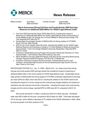 News Release
______________________________________________________________________________

Media Contact:        Amy Rose               Investor Contact:      Graeme Bell
                      (908) 423-6537                                (908) 423-5185

          Merck Announces Strong Full-Year and Fourth-Quarter 2005 Earnings;
           Reserves an Additional $295 Million for VIOXX Legal Defense Costs

   •    Full-Year 2005 Earnings Per Share (EPS) Were $2.53, Including the Impact of
        Reserving an Additional $295 Million for VIOXX Legal Defense Costs and Excluding 31
        Cents Related to Net Tax Charge and 12 Cents Related to Restructuring Charge; Full-
        Year Reported EPS Were $2.10
   •    Double-Digit Annual Sales Growth of SINGULAIR and Strong Uptake of VYTORIN
        Drove Full-Year 2005 Results
   •    EPS for the Fourth Quarter Were 64 Cents, Including the Addition to the VIOXX Legal
        Defense Reserve and Excluding a Charge of 12 Cents Related to Restructuring and an
        Approximately 1 Cent Tax Charge Related to Earnings Repatriation; Reported EPS
        Were 51 Cents
   •    Company’s Global Restructuring Program Announced in November Remains on Track;
        Approximately 1,100 Positions Were Eliminated by Year End
   •    Merck Reaffirms Full-Year 2006 EPS Range of $2.28 to $2.36, Excluding Restructuring
        Charges; Reported 2006 EPS Range of $1.98 to $2.12 Reaffirmed
   •    Company Continues to Expect Revenue Growth, Including Revenue from Joint
        Ventures, and Double-Digit Compound Annual Operating Earnings Growth Over the
        Next Three to Five Years

WHITEHOUSE STATION, N.J., Jan. 31, 2006 – Merck & Co., Inc. today announced strong
full-year and fourth-quarter 2005 earnings results that included the impact of reserving an
additional $295 million in the fourth quarter for VIOXX legal defense costs. Double-digit annual
sales growth of SINGULAIR and strong uptake of VYTORIN contributed significantly to earnings
per share (EPS) for 2005, which were $2.53, including the addition to the VIOXX reserve and
excluding the impact of a net tax charge and the restructuring charges related to the headcount
reductions and site closures announced in November. Including the impact of the restructuring
charges and the net tax charge, reported EPS for 2005 were $2.10, compared to $2.61 for
2004.
        Net income was $4,631.3 million, compared to $5,813.4 million last year. Worldwide
sales were $22.0 billion for the year, compared to $22.9 billion for 2004. Total sales decreased
4% for the year, which reflects a decrease of 7% related to the VIOXX withdrawal in 2004, offset
by revenue growth in all other products of 3%.
                                             - more -
 
