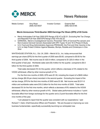 News Release
______________________________________________________________________________

Media Contact:          Amy Rose              Investor Contact:      Graeme Bell
                        (908) 423-6537                               (908) 423-5185


        Merck Announces Third-Quarter 2005 Earnings Per Share (EPS) of 65 Cents

    •   Merck Anticipates Full-Year 2005 EPS Range of $2.47 to $2.51, Excluding Net Tax Charge,
        and Reported Full-Year 2005 EPS Range of $2.18 to $2.22
    •   GARDASIL, Merck’s Investigational Vaccine, Prevented 100% of Cervical Pre-cancers and
        Non-invasive Cervical Cancers Associated with HPV Types 16 and 18 in Phase III Study
    •   U.S. Food and Drug Administration Approves PROQUAD, the First and Only Vaccine in the
        U.S. to Help Protect Children Against Measles, Mumps, Rubella and Chickenpox in One
        Shot

WHITEHOUSE STATION, N.J., Oct. 24, 2005 – Merck & Co., Inc. today announced that
earnings per share (EPS) for the third quarter of 2005 were $0.65, compared to $0.60 for the
third quarter of 2004. Net income was $1,420.9 million, compared to $1,325.6 million in the
third quarter of last year. Worldwide sales were $5.4 billion for the quarter, compared to $5.5
billion for the third quarter of 2004.
        Total sales decreased 2% for the quarter, which reflects a decrease of 3% related to the
VIOXX withdrawal, offset by other revenue growth of 1%.
        For the first nine months of 2005, EPS were $1.59, including the impact of a $640 million
net tax charge ($0.29 per share) recorded in the second quarter. Excluding the impact of the
net tax charge, EPS for the first nine months of 2005 were $1.88. Net income was $3,511.6
million and worldwide sales were $16.2 billion for the first nine months of 2005. Total sales
decreased 5% for the first nine months, which reflects a decrease of 9% related to the VIOXX
withdrawal, offset by other revenue growth of 4%. Global sales performance includes a 1-point
favorable effect from foreign exchange for the quarter and a 2-point favorable effect for the first
nine months of the year.
        “I am pleased to report that the quarter was consistent with our expectations,” said
Richard T. Clark, Chief Executive Officer and President. “We are focused on improving our core
business fundamentals—specifically successfully launching our anticipated new


                                                  - more -
 