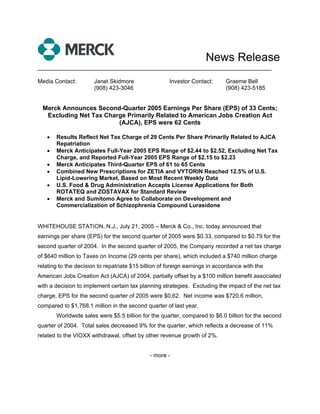 News Release
___________________________________________________________________

Media Contact:         Janet Skidmore                 Investor Contact:      Graeme Bell
                       (908) 423-3046                                        (908) 423-5185


  Merck Announces Second-Quarter 2005 Earnings Per Share (EPS) of 33 Cents;
   Excluding Net Tax Charge Primarily Related to American Jobs Creation Act
                         (AJCA), EPS were 62 Cents

   •   Results Reflect Net Tax Charge of 29 Cents Per Share Primarily Related to AJCA
       Repatriation
   •   Merck Anticipates Full-Year 2005 EPS Range of $2.44 to $2.52, Excluding Net Tax
       Charge, and Reported Full-Year 2005 EPS Range of $2.15 to $2.23
   •   Merck Anticipates Third-Quarter EPS of 61 to 65 Cents
   •   Combined New Prescriptions for ZETIA and VYTORIN Reached 12.5% of U.S.
       Lipid-Lowering Market, Based on Most Recent Weekly Data
   •   U.S. Food & Drug Administration Accepts License Applications for Both
       ROTATEQ and ZOSTAVAX for Standard Review
   •   Merck and Sumitomo Agree to Collaborate on Development and
       Commercialization of Schizophrenia Compound Lurasidone


WHITEHOUSE STATION, N.J., July 21, 2005 – Merck & Co., Inc. today announced that
earnings per share (EPS) for the second quarter of 2005 were $0.33, compared to $0.79 for the
second quarter of 2004. In the second quarter of 2005, the Company recorded a net tax charge
of $640 million to Taxes on Income (29 cents per share), which included a $740 million charge
relating to the decision to repatriate $15 billion of foreign earnings in accordance with the
American Jobs Creation Act (AJCA) of 2004, partially offset by a $100 million benefit associated
with a decision to implement certain tax planning strategies. Excluding the impact of the net tax
charge, EPS for the second quarter of 2005 were $0.62. Net income was $720.6 million,
compared to $1,768.1 million in the second quarter of last year.
       Worldwide sales were $5.5 billion for the quarter, compared to $6.0 billion for the second
quarter of 2004. Total sales decreased 9% for the quarter, which reflects a decrease of 11%
related to the VIOXX withdrawal, offset by other revenue growth of 2%.


                                              - more -
 