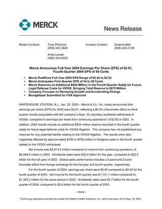 News Release
______________________________________________________________________


Media Contacts:           Tony Plohoros                       Investor Contact:          Graeme Bell
                          (908) 423-3644                                                 (908) 423-5185

                          Anita Larsen
                          (908) 423-6022


         Merck Announces Full-Year 2004 Earnings Per Share (EPS) of $2.61,
                      Fourth-Quarter 2004 EPS of 50 Cents
    •   Merck Reaffirms Full-Year 2005 EPS Range of $2.42 to $2.52
    •   Merck Anticipates First-Quarter EPS of 54 to 58 Cents
    •   Merck Reserves an Additional $604 Million in the Fourth Quarter Solely for Future
        Legal Defense Costs for VIOXX, Bringing Total Reserve to $675 Million
    •   Company Focuses on Renewing Growth and Accelerating Change
    •   Muraglitazar Submitted for FDA Approval


WHITEHOUSE STATION, N.J., Jan. 25, 2005 – Merck & Co., Inc. today announced that
earnings per share (EPS) for 2004 were $2.61, reflecting a $0.25 unfavorable effect on third-
quarter results associated with the company’s Sept. 30 voluntary worldwide withdrawal of
VIOXX, compared to earnings per share from continuing operations* of $2.92 in 2003. In
addition, 2004 results include an additional $604 million reserve recorded in the fourth quarter
solely for future legal defense costs for VIOXX litigation. The company has not established any
reserves for any potential liability relating to the VIOXX litigation. The results were also
negatively affected by approximately $700 to $750 million in foregone sales in the fourth quarter
related to the VIOXX withdrawal.
        Net income was $5,813.4 million compared to income from continuing operations of
$6,589.6 million in 2003. Worldwide sales were $22.9 billion for the year, compared to $22.5
billion for the full year of 2003. Global sales performance includes a 3-point and 2-point
favorable effect from foreign exchange for the full year and fourth quarter, respectively.
        For the fourth quarter of 2004, earnings per share were $0.50 compared to $0.62 for the
fourth quarter of 2003. Net income for the fourth quarter was $1,101.1 million compared to
$1,395.2 million for the same period in 2003. Worldwide sales were $5.7 billion for the fourth
quarter of 2004, compared to $5.6 billion for the fourth quarter of 2003.

                                                     - more -

* Continuing operations exclude the results from Medco Health Solutions, Inc., which was spun off on Aug. 19, 2003.
 