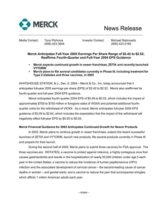 News Release
______________________________________________________________________________

Media Contact:      Tony Plohoros                    Investor Contact:   Michael Rabinowitz
                    (908) 423-3644                                       (908) 423-5185


      Merck Anticipates Full-Year 2005 Earnings Per Share Range of $2.42 to $2.52;
              Reaffirms Fourth-Quarter and Full-Year 2004 EPS Guidance

       •   Merck expects continued growth in newer franchises, ZETIA and recently launched
           VYTORIN
       •   Merck plans to file several candidates currently in Phase III, including treatment for
           Type 2 diabetes and three vaccines, in 2005

WHITEHOUSE STATION, N.J., Dec. 8, 2004 – Merck & Co., Inc. today announced that it
anticipates full-year 2005 earnings per share (EPS) of $2.42 to $2.52. Merck also reaffirmed its
fourth-quarter and full-year 2004 EPS guidance.
       Merck anticipates fourth-quarter 2004 EPS of $0.48 to $0.53, which includes the impact of
approximately $700 to $750 million in foregone sales of VIOXX and potential additional fourth-
quarter costs for the withdrawal of VIOXX. As a result, Merck anticipates full-year 2004 EPS
guidance of $2.59 to $2.64, which includes the expectation that the impact of the withdrawal will
negatively affect full-year EPS by $0.50 to $0.55.

Merck Financial Guidance for 2005 Anticipates Continued Growth for Newer Products
       In 2005, Merck plans to continue growth in newer franchises, extend the recent successful
launches of ZETIA and VYTORIN, launch new products, file several products currently in Phase III
and prepare for their launch.
       During the second half of 2005, Merck plans to submit three vaccines for FDA approval. The
three vaccines are: ROTATEQ, a vaccine to protect against rotavirus, a highly contagious virus that
causes gastroenteritis and results in the hospitalization of nearly 50,000 children under age 5 each
year in the United States; a vaccine to reduce the incidence of human papillomavirus (HPV)
infection and the associated development of cervical cancer – the second-leading cause of cancer
deaths in women – and genital warts; and a vaccine to reduce the pain that accompanies shingles,
which afflicts 1 million American adults each year.




                                               - more -
 