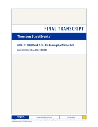 FINAL TRANSCRIPT

            MRK - Q3 2008 Merck & Co., Inc. Earnings Conference Call
            Event Date/Time: Oct. 22. 2008 / 9:00AM ET




                                                   www.streetevents.com                                            Contact Us
© 2008 Thomson Financial. Republished with permission. No part of this publication may be reproduced or transmitted in any form or by any means without the
prior written consent of Thomson Financial.
 