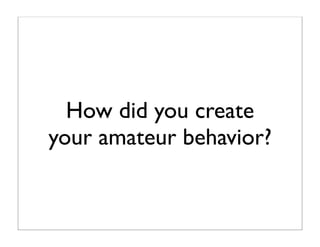 How did you create
your amateur behavior?
 