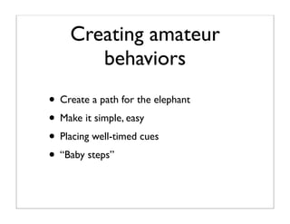 Creating amateur
       behaviors
• Create a path for the elephant
• Make it simple, easy
• Placing well-timed cues
• “Bab...