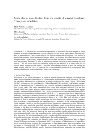 1 INTRODUCTION
Estimation of the modal parameters in terms of natural frequencies, damping coefficients and
mode shapes from experimental data is a fundamental problem in structural dynamics. The mo-
dal parameter identification methods can be categorized in to the Single Degree Of Freedom
(SDOF) methods and the Multi Degrees Of Freedom (MDOF) methods. Pick peaking method,
circle fit method and line fit method are the classical methods for modal parameter identifica-
tion (Ewins 2000). The recent method of three point finite difference method (Yin and Du-
hamel 2000) gives more accurate results compared to the traditional methods. Least square
complex exponential method (Smith 1981), poly-reference time domain method (Zhang 1987),
Ibrahim time domain method (Ibrahim and Mikulcik 1977), automated parameter identification
and order reduction for discrete time series (Hollkamp and Batill 1991) are among the MDOF
methods for modal parameter determination (Feng et al. 1998). The basis of most of these
methods is Fourier analysis which transforms the time data to the frequency data. However,
Fourier analysis cannot determine the modal parameters accurately in the noisy environments.
Some methods consist of pre-filtering of the input signals can improve the results. Moreover,
close modes may hardly be identified using the techniques based on the Fourier analysis. In
contrast to the Fourier transform which has a uniform resolution in frequency domain, the
wavelet transform has the property of double resolution in both the time and frequency domain
(Miranda 2008). By using this property, the wavelet transform can be adjusted to analyze the
non-stationary signals. Also, the strongly coupled modes can be identified by tuning the wave-
lets. Moreover, the inherent ability of wavelet transform in filtering out the noise contaminating
a signal is an important advantage for identifying the modal parameters.
Three methods for estimating the damping ratios based on the Continuous Wavelet Trans-
form (CWT) were proposed in (Staszewski 1997). A procedure of identification of natural fre-
quencies and damping ratios of the system from its free decays using wavelet transform was
presented in (Ruzzene et al. 1997). In order to improve the accuracy of the modal parameters
identification a modified Morlet wavelet function with an adjusting parameter was proposed by
Mode shapes identification from the results of wavelet transform:
Theory and simulation
M.R. Ashory, M. Jafari
Modal Analysis Lab., School of Mechanical Engineering, Semnan University, Semnan, Iran
M.M. Khatibi
Department of Mechanical Engineering, Islamic Azad University - Semnan Branch, Semnan, Iran
A. Malekjafarian
Palande-Saf Center; University of Applied Science and Technology, Semnan, Iran
ABSTRACT: In this article a new method is presented to determine the mode shapes of linear
dynamic systems with proportional viscous damping excited by an impact force. The time sig-
nals of responses and a priori knowledge of the natural frequencies are required. The method is
particularly suitable for the wavelet techniques which can estimate the natural frequencies and
damping ratios. A previously proposed method based on a modified Morlet wavelet function
with an adjusting parameter is used to identify the natural frequencies and damping ratios of
system. Then the mode shapes are estimated using the new method. It is shown that the ex-
tracted mode shapes are not scaled. Therefore, mass change method is used for scaling the
mode shapes. Also the effect of noise on the extracted modal parameters is investigated. The
validity of method is demonstrated by a numerical case study.
 