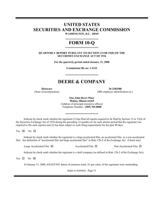 UNITED STATES
SECURITIES AND EXCHANGE COMMISSION
WASHINGTON, D.C. 20549
FORM 10-Q
QUARTERLY REPORT PURSUANT TO SECTION 13 OR 15(D) OF THE
SECURITIES EXCHANGE ACT OF 1934
For the quarterly period ended January 31, 2008
Commission file no: 1-4121
DEERE & COMPANY
Delaware
(State of incorporation)
36-2382580
(IRS employer identification no.)
One John Deere Place
Moline, Illinois 61265
(Address of principal executive offices)
Telephone Number: (309) 765-8000
Indicate by check mark whether the registrant (1) has filed all reports required to be filed by Section 13 or 15(d) of
the Securities Exchange Act of 1934 during the preceding 12 months (or for such shorter period that the registrant was
required to file such reports) and (2) has been subject to such filing requirements for the past 90 days.
Yes No
Indicate by check mark whether the registrant is a large accelerated filer, an accelerated filer, or a non-accelerated
filer. See definition of “accelerated filer and large accelerated filer” in Rule 12b-2 of the Exchange Act. (Check one):
Large Accelerated Filer Accelerated Filer Non-Accelerated Filer
Indicate by check mark whether the registrant is a shell company (as defined in Rule 12b-2 of the Exchange Act).
Yes No
At January 31, 2008, 436,035,942 shares of common stock, $1 par value, of the registrant were outstanding.
Index to Exhibits: Page 31
 