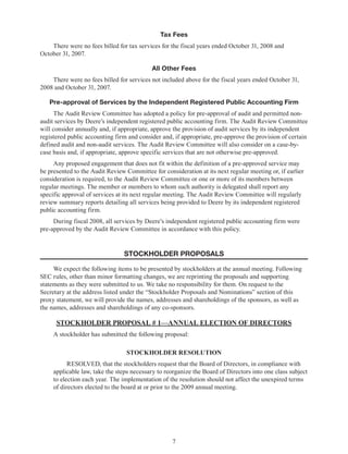 7
Tax Fees
There were no fees billed for tax services for the fiscal years ended October 31, 2008 and
October 31, 2007.
All Other Fees
There were no fees billed for services not included above for the fiscal years ended October 31,
2008 and October 31, 2007.
Pre-approval of Services by the Independent Registered Public Accounting Firm
The Audit Review Committee has adopted a policy for pre-approval of audit and permitted non-
audit services by Deere’s independent registered public accounting firm. The Audit Review Committee
will consider annually and, if appropriate, approve the provision of audit services by its independent
registered public accounting firm and consider and, if appropriate, pre-approve the provision of certain
defined audit and non-audit services. The Audit Review Committee will also consider on a case-by-
case basis and, if appropriate, approve specific services that are not otherwise pre-approved.
Any proposed engagement that does not fit within the definition of a pre-approved service may
be presented to the Audit Review Committee for consideration at its next regular meeting or, if earlier
consideration is required, to the Audit Review Committee or one or more of its members between
regular meetings. The member or members to whom such authority is delegated shall report any
specific approval of services at its next regular meeting. The Audit Review Committee will regularly
review summary reports detailing all services being provided to Deere by its independent registered
public accounting firm.
During fiscal 2008, all services by Deere’s independent registered public accounting firm were
pre-approved by the Audit Review Committee in accordance with this policy.
stockHOLDER PROPOSALS
We expect the following items to be presented by stockholders at the annual meeting. Following
SEC rules, other than minor formatting changes, we are reprinting the proposals and supporting
statements as they were submitted to us. We take no responsibility for them. On request to the
Secretary at the address listed under the “Stockholder Proposals and Nominations” section of this
proxy statement, we will provide the names, addresses and shareholdings of the sponsors, as well as
the names, addresses and shareholdings of any co-sponsors.
STOCKHOLDER PROPOSAL # 1—ANNUAL ELECTION OF DIRECTORS
A stockholder has submitted the following proposal:
STOCKHOLDER RESOLUTION
RESOLVED, that the stockholders request that the Board of Directors, in compliance with
applicable law, take the steps necessary to reorganize the Board of Directors into one class subject
to election each year. The implementation of the resolution should not affect the unexpired terms
of directors elected to the board at or prior to the 2009 annual meeting.
 
