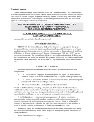 9
Effect of Proposal
Approval of this proposal would advise the Board that a majority of Deere’s stockholders voting
at the meeting would prefer that the Board take the necessary steps to reorganize the directors into one
class subject to election each year. Steps to affirmatively respond to the advisory vote include Board
authorization of amendments to the company’s bylaws and a proposed amendment, for stockholder
approval, to the company’s articles of incorporation.
FOR THE REASONS STATED, DEERE’S BOARD OF DIRECTORS
RECOMMENDS A VOTE “FOR” THIS PROPOSAL
for annual election of directors.
STOCKHOLDER PROPOSAL #2—ADVISORY VOTE ON
EXECUTIVE COMPENSATION
A stockholder has submitted the following proposal:
STOCKHOLDER PROPOSAL
RESOLVED, that stockholders urge the Board of Directors to adopt a policy that gives
the stockholders the opportunity at each annual meeting of stockholders to vote on an advisory
resolution, proposed by management, to ratify the compensation of the named executive officers
(NEOs) set forth in the proxy statement’s Summary Compensation Table (the “SCT”) and the
accompanying narrative disclosure of material factors provided to understand the SCT (but not
the Compensation Discussion and Analysis). The proposal submitted to stockholders should make
clear that the vote is non-binding and would not affect any compensation paid or awarded to any
NEO.
SUPPORTING STATEMENT
The following organizations support annual stockholder advisory votes on executive
compensation:
1.	 The California Public Employees’ Retirement System, the largest U.S. public pension
fund with assets of $250 billion as of September 20, 2007 (www.calpers-governance.org).
2.	 The Council of Institutional Investors, an association of 130 public, labor and corporate
pension funds with assets exceeding $3 trillion,
3.	 76% of the members of the Chartered Financial Analyst Institute.
Boards in the United States, including Aflac, Verizon, Risk Metrics, Par Pharmaceuticals
and Blockbuster have concluded that submitting executive compensation to stockholders for
ratification is the right thing to do. Companies in other countries such as the United Kingdom and
Australia allow stockholders to cast an advisory vote on executive compensation.
A stockholder advisory vote on executive compensation will enhance constructive
communication between stockholders and the board on the subject of compensation as well as
improve transparency in setting executive compensation. Directors should be held to a high
standard of accountability in explaining and justifying compensation policies and decisions in
terms of aligning executive performance with the creation of stockholder value.
Stockholder voting will promote substantive dialogue, encourage independent thinking by
the board and stimulate healthy debate for the purpose of holding management accountable for
stock performance.
Please vote in favor of this proposal.
 
