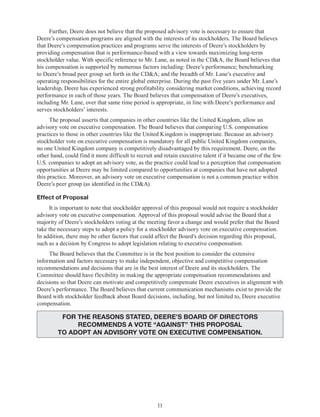 11
Further, Deere does not believe that the proposed advisory vote is necessary to ensure that
Deere’s compensation programs are aligned with the interests of its stockholders. The Board believes
that Deere’s compensation practices and programs serve the interests of Deere’s stockholders by
providing compensation that is performance-based with a view towards maximizing long-term
stockholder value. With specific reference to Mr. Lane, as noted in the CD&A, the Board believes that
his compensation is supported by numerous factors including: Deere’s performance; benchmarking
to Deere’s broad peer group set forth in the CD&A; and the breadth of Mr. Lane’s executive and
operating responsibilities for the entire global enterprise. During the past five years under Mr. Lane’s
leadership, Deere has experienced strong profitability considering market conditions, achieving record
performance in each of those years. The Board believes that compensation of Deere’s executives,
including Mr. Lane, over that same time period is appropriate, in line with Deere’s performance and
serves stockholders’ interests.
The proposal asserts that companies in other countries like the United Kingdom, allow an
advisory vote on executive compensation. The Board believes that comparing U.S. compensation
practices to those in other countries like the United Kingdom is inappropriate. Because an advisory
stockholder vote on executive compensation is mandatory for all public United Kingdom companies,
no one United Kingdom company is competitively disadvantaged by this requirement. Deere, on the
other hand, could find it more difficult to recruit and retain executive talent if it became one of the few
U.S. companies to adopt an advisory vote, as the practice could lead to a perception that compensation
opportunities at Deere may be limited compared to opportunities at companies that have not adopted
this practice. Moreover, an advisory vote on executive compensation is not a common practice within
Deere’s peer group (as identified in the CD&A).
Effect of Proposal
It is important to note that stockholder approval of this proposal would not require a stockholder
advisory vote on executive compensation. Approval of this proposal would advise the Board that a
majority of Deere’s stockholders voting at the meeting favor a change and would prefer that the Board
take the necessary steps to adopt a policy for a stockholder advisory vote on executive compensation.
In addition, there may be other factors that could affect the Board’s decision regarding this proposal,
such as a decision by Congress to adopt legislation relating to executive compensation.
The Board believes that the Committee is in the best position to consider the extensive
information and factors necessary to make independent, objective and competitive compensation
recommendations and decisions that are in the best interest of Deere and its stockholders. The
Committee should have flexibility in making the appropriate compensation recommendations and
decisions so that Deere can motivate and competitively compensate Deere executives in alignment with
Deere’s performance. The Board believes that current communication mechanisms exist to provide the
Board with stockholder feedback about Board decisions, including, but not limited to, Deere executive
compensation.
FOR THE REASONS STATED, DEERE’S BOARD OF DIRECTORS
RECOMMENDS A VOTE “AGAINST” THIS PROPOSAL
to adopt an advisory vote on executive compensation.
 