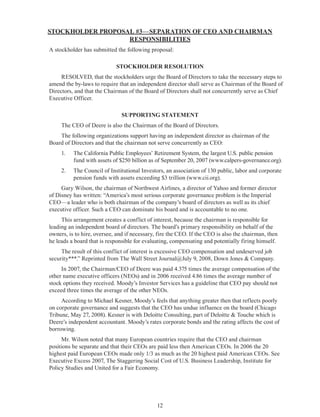 12
STOCKHOLDER PROPOSAL #3—SEPARATION OF CEO AND CHAIRMAN
RESPONSIBILITIES
A stockholder has submitted the following proposal:
STOCKHOLDER RESOLUTION
RESOLVED, that the stockholders urge the Board of Directors to take the necessary steps to
amend the by-laws to require that an independent director shall serve as Chairman of the Board of
Directors, and that the Chairman of the Board of Directors shall not concurrently serve as Chief
Executive Officer.
SUPPORTING STATEMENT
The CEO of Deere is also the Chairman of the Board of Directors.
The following organizations support having an independent director as chairman of the
Board of Directors and that the chairman not serve concurrently as CEO:
1.	 The California Public Employees’ Retirement System, the largest U.S. public pension
fund with assets of $250 billion as of September 20, 2007 (www.calpers-governance.org).
2.	 The Council of Institutional Investors, an association of 130 public, labor and corporate
pension funds with assets exceeding $3 trillion (www.cii.org).
Gary Wilson, the chairman of Northwest Airlines, a director of Yahoo and former director
of Disney has written: “America’s most serious corporate governance problem is the Imperial
CEO—a leader who is both chairman of the company’s board of directors as well as its chief
executive officer. Such a CEO can dominate his board and is accountable to no one.
This arrangement creates a conflict of interest, because the chairman is responsible for
leading an independent board of directors. The board’s primary responsibility on behalf of the
owners, is to hire, oversee, and if necessary, fire the CEO. If the CEO is also the chairman, then
he leads a board that is responsible for evaluating, compensating and potentially firing himself.
The result of this conflict of interest is excessive CEO compensation and undeserved job
security***.” Reprinted from The Wall Street Journal@July 9, 2008, Down Jones & Company.
In 2007, the Chairman/CEO of Deere was paid 4.375 times the average compensation of the
other name executive officers (NEOs) and in 2006 received 4.86 times the average number of
stock options they received. Moody’s Investor Services has a guideline that CEO pay should not
exceed three times the average of the other NEOs.
According to Michael Kesner, Moody’s feels that anything greater then that reflects poorly
on corporate governance and suggests that the CEO has undue influence on the board (Chicago
Tribune, May 27, 2008). Kesner is with Deloitte Consulting, part of Deloitte & Touche which is
Deere’s independent accountant. Moody’s rates corporate bonds and the rating affects the cost of
borrowing.
Mr. Wilson noted that many European countries require that the CEO and chairman
positions be separate and that their CEOs are paid less then American CEOs. In 2006 the 20
highest paid European CEOs made only 1/3 as much as the 20 highest paid American CEOs. See
Executive Excess 2007, The Staggering Social Cost of U.S. Business Leadership, Institute for
Policy Studies and United for a Fair Economy.
 