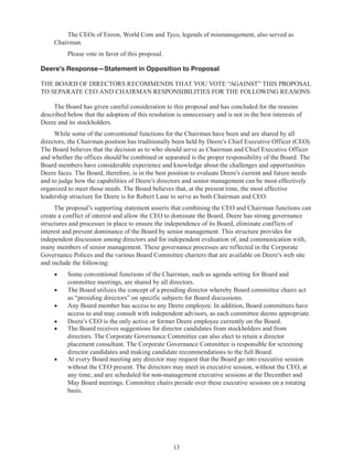 13
The CEOs of Enron, World Com and Tyco, legends of mismanagement, also served as
Chairman.
Please vote in favor of this proposal.
Deere’s Response—Statement in Opposition to Proposal
THE BOARD OF DIRECTORS RECOMMENDS THAT YOU VOTE “AGAINST” THIS PROPOSAL
TO SEPARATE CEO AND CHAIRMAN RESPONSIBILITIES FOR THE FOLLOWING REASONS:
The Board has given careful consideration to this proposal and has concluded for the reasons
described below that the adoption of this resolution is unnecessary and is not in the best interests of
Deere and its stockholders.
While some of the conventional functions for the Chairman have been and are shared by all
directors, the Chairman position has traditionally been held by Deere’s Chief Executive Officer (CEO).
The Board believes that the decision as to who should serve as Chairman and Chief Executive Officer
and whether the offices should be combined or separated is the proper responsibility of the Board. The
Board members have considerable experience and knowledge about the challenges and opportunities
Deere faces. The Board, therefore, is in the best position to evaluate Deere’s current and future needs
and to judge how the capabilities of Deere’s directors and senior management can be most effectively
organized to meet those needs. The Board believes that, at the present time, the most effective
leadership structure for Deere is for Robert Lane to serve as both Chairman and CEO.
The proposal’s supporting statement asserts that combining the CEO and Chairman functions can
create a conflict of interest and allow the CEO to dominate the Board. Deere has strong governance
structures and processes in place to ensure the independence of its Board, eliminate conflicts of
interest and prevent dominance of the Board by senior management. This structure provides for
independent discussion among directors and for independent evaluation of, and communication with,
many members of senior management. These governance processes are reflected in the Corporate
Governance Polices and the various Board Committee charters that are available on Deere’s web site
and include the following:
•	 Some conventional functions of the Chairman, such as agenda setting for Board and
committee meetings, are shared by all directors.
•	 The Board utilizes the concept of a presiding director whereby Board committee chairs act
as “presiding directors” on specific subjects for Board discussions.
•	 Any Board member has access to any Deere employee. In addition, Board committees have
access to and may consult with independent advisors, as each committee deems appropriate.
•	 Deere’s CEO is the only active or former Deere employee currently on the Board.
•	 The Board receives suggestions for director candidates from stockholders and from
directors. The Corporate Governance Committee can also elect to retain a director
placement consultant. The Corporate Governance Committee is responsible for screening
director candidates and making candidate recommendations to the full Board.
•	 At every Board meeting any director may request that the Board go into executive session
without the CEO present. The directors may meet in executive session, without the CEO, at
any time, and are scheduled for non-management executive sessions at the December and
May Board meetings. Committee chairs preside over these executive sessions on a rotating
basis.
 