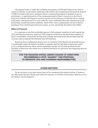 14
The proposal seems to imply that combining the positions of CEO and Chairman may lead to
excessive CEO pay. As previously stated and as described in the Compensation Discussion & Analysis
(“CD&A”) section of this proxy statement, Deere’s compensation program is designed to pay for
performance. A significant portion of the compensation paid to Deere’s executives in the form of
short-term, mid-term and long-term incentive awards is at risk because it is directly tied to company
performance. During the past five years under Mr. Lane’s leadership, Deere has experienced record
performance considering market conditions. Much of Mr. Lane’s compensation was due to Deere’s
attainment of pre-determined performance targets, as more specifically described in the CD&A.
Effect of Proposal
It is important to note that stockholder approval of this proposal would not in itself separate the
CEO and Chairman functions. Approval of this proposal would advise the Board that a majority of
Deere’s stockholders voting at the meeting favor a change and would prefer that the Board take the
necessary steps to separate the Chairman and CEO functions.
Requiring that an independent director serve as Chairman of the Board is not desirable because
it would unduly impair the Board’s flexibility to annually elect the individual it deems best suited
to serve as Board chairman. Deere and its stockholders are best served when the Board has the
flexibility to determine who should serve as Board chairman at any particular time depending upon the
circumstances.
FOR THE REASONS STATED, DEERE’S BOARD OF DIRECTORS
RECOMMENDS A VOTE “AGAINST” THIS PROPOSAL
TO SEPARATE CEO AND CHAIRMAN RESPONSIBILITIES.
OTHER MATTERS
We do not know of any other matters that will be considered at the annual meeting. If, however,
any other proper business should come before the meeting, we will have discretionary authority to vote
according to our best judgment.
 