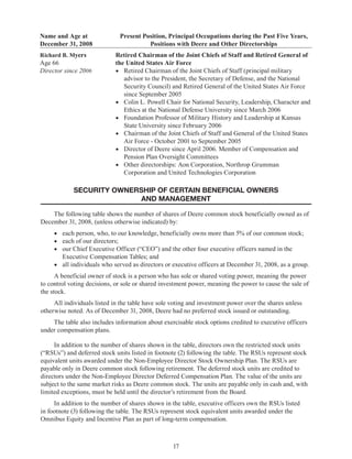17
Name and Age at
December 31, 2008
Present Position, Principal Occupations during the Past Five Years,
Positions with Deere and Other Directorships
Richard B. Myers
Age 66
Director since 2006
Retired Chairman of the Joint Chiefs of Staff and Retired General of
the United States Air Force
•	 Retired Chairman of the Joint Chiefs of Staff (principal military
advisor to the President, the Secretary of Defense, and the National
Security Council) and Retired General of the United States Air Force
since September 2005
•	 Colin L. Powell Chair for National Security, Leadership, Character and
Ethics at the National Defense University since March 2006
•	 Foundation Professor of Military History and Leadership at Kansas
State University since February 2006
•	 Chairman of the Joint Chiefs of Staff and General of the United States
Air Force - October 2001 to September 2005
•	 Director of Deere since April 2006. Member of Compensation and
Pension Plan Oversight Committees
•	 Other directorships: Aon Corporation, Northrop Grumman
Corporation and United Technologies Corporation
SECURITY OWNERSHIP OF CERTAIN BENEFICIAL OWNERS
AND MANAGEMENT
The following table shows the number of shares of Deere common stock beneficially owned as of
December 31, 2008, (unless otherwise indicated) by:
•	 each person, who, to our knowledge, beneficially owns more than 5% of our common stock;
•	 each of our directors;
•	 our Chief Executive Officer (“CEO”) and the other four executive officers named in the
Executive Compensation Tables; and
•	 all individuals who served as directors or executive officers at December 31, 2008, as a group.
A beneficial owner of stock is a person who has sole or shared voting power, meaning the power
to control voting decisions, or sole or shared investment power, meaning the power to cause the sale of
the stock.
All individuals listed in the table have sole voting and investment power over the shares unless
otherwise noted. As of December 31, 2008, Deere had no preferred stock issued or outstanding.
The table also includes information about exercisable stock options credited to executive officers
under compensation plans.
In addition to the number of shares shown in the table, directors own the restricted stock units
(“RSUs”) and deferred stock units listed in footnote (2) following the table. The RSUs represent stock
equivalent units awarded under the Non-Employee Director Stock Ownership Plan. The RSUs are
payable only in Deere common stock following retirement. The deferred stock units are credited to
directors under the Non-Employee Director Deferred Compensation Plan. The value of the units are
subject to the same market risks as Deere common stock. The units are payable only in cash and, with
limited exceptions, must be held until the director’s retirement from the Board.
In addition to the number of shares shown in the table, executive officers own the RSUs listed
in footnote (3) following the table. The RSUs represent stock equivalent units awarded under the
Omnibus Equity and Incentive Plan as part of long-term compensation.
 