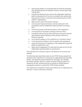 24
•	 determining whether to recommend that the financial statements
and related disclosures be included in Deere’s annual report filed
with the SEC;
•	 considering whether the provision by the independent registered
public accounting firm of services not related to the annual audit
and quarterly reviews is consistent with maintaining the external
auditors’ independence;
•	 approving the scope of the audit in advance;
•	 reviewing the financial statements and the audit report with
management and the independent registered public accounting
firm;
•	 reviewing earnings and financial releases with management;
•	 reviewing Deere’s procedures relating to business ethics;
•	 consulting with the internal audit staff and reviewing the internal
audit function and the adequacy of the internal control over
financial reporting;
•	 reviewing the adequacy of the Audit Review Committee charter;
•	 reviewing policies relating to risk assessment and management;
•	 setting hiring policies for employees of the independent registered
public accounting firm; and
•	 approving all engagements for audit and non-audit services by the
independent registered public accounting firm.
The Audit Review Committee reports to the Board on its activities and
findings.
The Board has determined that under current NYSE listing standards all
members of the Audit Review Committee are independent and financially
literate. The Board also determined that Mr. Dunnigan, Mr. Holliday,
Mr. Patrick and Mrs. Peters are “audit committee financial experts” as
defined by the SEC and that each has accounting or related financial
management expertise as required by NYSE listing standards.
The Audit Review Committee annual report follows the “Compensation of
Directors” section of this proxy statement.
 