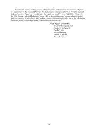 29
Based on the reviews and discussions referred to above, and exercising our business judgment,
we recommend to the Board of Directors that the financial statements referred to above be included
in Deere’s Annual Report on Form 10-K for the fiscal year ended October 31, 2008 for filing with
the SEC. We have selected Deloitte  Touche LLP as Deere  Company’s independent registered
public accounting firm for fiscal 2009, and have approved submitting the selection of the independent
registered public accounting firm for ratification by the shareholders.
		 Audit Review Committee
			 T. Kevin Dunnigan (Chair)
			 Charles O. Holliday, Jr.
			 Dipak C. Jain
			 Joachim Milberg
			 Thomas H. Patrick
			 Aulana L. Peters
 