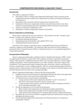 30
COMPENSATION DISCUSSION  ANALYSIS (“CDA”)
Introduction
The CDA is organized as follows:
•	 Description of Deere’s strategy and compensation philosophy which is the basis for the
compensation decisions made by the Compensation Committee of the Board of Directors
(“Committee”);
•	 Description of the Committee and the Compensation Consultant roles;
•	 Explanation of the direct compensation elements and performance metrics, how these
elements are benchmarked against the marketplace and the rationale for each element;
•	 Analysis of total direct compensation; and
•	 Description of indirect compensation elements and rationale.
Deere’s Aspirations and Strategy
Deere aspires to distinctively serve our customers – those linked to the land – through a great
business. To achieve this aspiration, Deere’s strategy is:
•	 Exceptional operating performance;
•	 Disciplined growth of shareholder value added (“SVA”); and 
•	 Aligned high-performance teamwork.
Execution of this strategy is expected to create a sustainable business that rewards Deere’s
customers, employees and stockholders. The following CDA describes how Deere employees,
particularly Deere’s Named Executive Officers (“Named Executives”), are rewarded through Deere’s
compensation programs.
Compensation Philosophy
Deere’s compensation philosophy is defined in Deere’s Total Rewards Strategy (“TRS”), which
was approved by the Board in August 2002. TRS is aligned with Deere’s aspirations and business
strategy. TRS represents a collaboration between Deere and its salaried employees to achieve higher
company performance, while maintaining Deere’s core values of quality, innovation, integrity and
commitment. This compensation strategy includes base salary, short-term, mid-term and long-term
incentive compensation, as well as employee benefits. TRS was communicated throughout the Deere
enterprise prior to implementation in fiscal 2004 and applies to the majority of salaried employees and
all of the Named Executives listed in the accompanying tables.
Deere’s compensation philosophy is based on the following principles:
•	 Establish structures for each element of compensation that provide total reward opportunity
sufficient to attract, retain and motivate high-caliber executives;
•	 As Named Executives assume greater responsibility:
•	 A larger portion of their total compensation should be “at risk” in the form of
short-term, mid-term and long-term incentive awards; and
•	 A larger portion of their incentive awards should be focused on long-term awards to
drive sustainable shareholder value;
•	 Provide the appropriate level of reward for performance:
•	 Below median total compensation for substandard company performance;
•	 Median total compensation for median levels of company performance; and 
•	 Upper quartile total compensation for sustained upper quartile company performance;
•	 Recognize the cyclical nature of Deere’s equipment businesses and the need to manage value
throughout the business cycle;
•	 Provide significant opportunity and incentives for Named Executives to be long-term
stockholders of Deere;
 