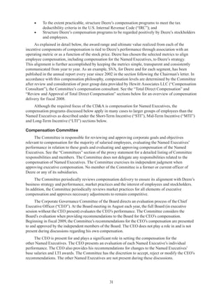 31
•	 To the extent practicable, structure Deere’s compensation programs to meet the tax
deductibility criteria in the U.S. Internal Revenue Code (“IRC”); and
•	 Structure Deere’s compensation programs to be regarded positively by Deere’s stockholders
and employees.
As explained in detail below, the award range and ultimate value realized from each of the
incentive components of compensation is tied to Deere’s performance through association with an
operating metric or as a function of the stock price. Deere has chosen the selected metrics to align
employee compensation, including compensation for the Named Executives, to Deere’s strategy.
This alignment is further accomplished by keeping the metrics simple, transparent and consistently
communicated from year to year. As an example, SVA, for Deere and for each segment, has been
published in the annual report every year since 2002 in the section following the Chairman’s letter. In
accordance with this compensation philosophy, compensation levels are determined by the Committee
after review and consideration of peer group data provided by Hewitt Associates LLC (“Compensation
Consultant”), the Committee’s compensation consultant. See the “Total Direct Compensation” and
“Review and Approval of Total Direct Compensation” sections below for an overview of compensation
delivery for fiscal 2008.
Although the required focus of the CDA is compensation for Named Executives, the
compensation programs discussed below apply in many cases to larger groups of employees than the
Named Executives as described under the Short-Term Incentive (“STI”), Mid-Term Incentive (“MTI”)
and Long-Term Incentive (“LTI”) sections below.
Compensation Committee
The Committee is responsible for reviewing and approving corporate goals and objectives
relevant to compensation for the majority of salaried employees, evaluating the Named Executives’
performance in relation to these goals and evaluating and approving compensation of the Named
Executives. See the “Committees” section of the proxy statement for a detailed listing of Committee
responsibilities and members. The Committee does not delegate any responsibilities related to the
compensation of Named Executives. The Committee exercises its independent judgment when
approving executive compensation. No member of the Committee is a former or current officer of
Deere or any of its subsidiaries.
The Committee periodically reviews compensation delivery to ensure its alignment with Deere’s
business strategy and performance, market practices and the interest of employees and stockholders.
In addition, the Committee periodically reviews market practices for all elements of executive
compensation and approves necessary adjustments to remain competitive.
The Corporate Governance Committee of the Board directs an evaluation process of the Chief
Executive Officer (“CEO”). At the Board meeting in August each year, the full Board (in executive
session without the CEO present) evaluates the CEO’s performance. The Committee considers the
Board’s evaluation when providing recommendations to the Board for the CEO’s compensation.
Beginning in fiscal 2009, the Committee’s recommendations for the CEO’s compensation are presented
to and approved by the independent members of the Board. The CEO does not play a role in and is not
present during discussions regarding his own compensation.
The CEO is present for and plays a significant role in setting the compensation for the
other Named Executives. The CEO presents an evaluation of each Named Executive’s individual
performance. The CEO also provides his recommendations for changes to the Named Executives’
base salaries and LTI awards. The Committee has the discretion to accept, reject or modify the CEO’s
recommendations. The other Named Executives are not present during these discussions.
 