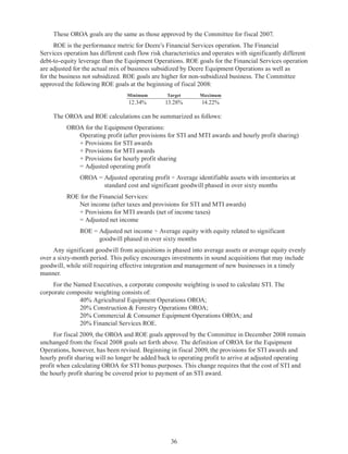 36
These OROA goals are the same as those approved by the Committee for fiscal 2007.
ROE is the performance metric for Deere’s Financial Services operation. The Financial
Services operation has different cash flow risk characteristics and operates with significantly different
debt-to-equity leverage than the Equipment Operations. ROE goals for the Financial Services operation
are adjusted for the actual mix of business subsidized by Deere Equipment Operations as well as
for the business not subsidized. ROE goals are higher for non-subsidized business. The Committee
approved the following ROE goals at the beginning of fiscal 2008:
Minimum Target Maximum
12.34% 13.28% 14.22%
The OROA and ROE calculations can be summarized as follows:
OROA for the Equipment Operations:
	 Operating profit (after provisions for STI and MTI awards and hourly profit sharing)
	 + Provisions for STI awards
	 + Provisions for MTI awards
	 + Provisions for hourly profit sharing
	 = Adjusted operating profit
	 OROA = Adjusted operating profit ÷ Average identifiable assets with inventories at
standard cost and significant goodwill phased in over sixty months
ROE for the Financial Services:
	 Net income (after taxes and provisions for STI and MTI awards) 
	 + Provisions for MTI awards (net of income taxes) 
	 = Adjusted net income
	 ROE = Adjusted net income ÷ Average equity with equity related to significant
goodwill phased in over sixty months
Any significant goodwill from acquisitions is phased into average assets or average equity evenly
over a sixty-month period. This policy encourages investments in sound acquisitions that may include
goodwill, while still requiring effective integration and management of new businesses in a timely
manner.
For the Named Executives, a corporate composite weighting is used to calculate STI. The
corporate composite weighting consists of:
		 40% Agricultural Equipment Operations OROA;
		 20% Construction  Forestry Operations OROA;
		 20% Commercial  Consumer Equipment Operations OROA; and
		 20% Financial Services ROE.
For fiscal 2009, the OROA and ROE goals approved by the Committee in December 2008 remain
unchanged from the fiscal 2008 goals set forth above. The definition of OROA for the Equipment
Operations, however, has been revised. Beginning in fiscal 2009, the provisions for STI awards and
hourly profit sharing will no longer be added back to operating profit to arrive at adjusted operating
profit when calculating OROA for STI bonus purposes. This change requires that the cost of STI and
the hourly profit sharing be covered prior to payment of an STI award.
 