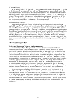 42
LTI Grant Practices
As has been the practice for more than 15 years, the Committee authorizes the annual LTI awards
for all eligible employees on a single date each year. The grant date is seven calendar days after the
first Board meeting of the fiscal year. This timing allows for stock price stabilization after the release
of year-end financial results and Board meeting announcements. The grant price for LTI awards is the
average of the high and low Deere common stock price on the grant date as reported on the NYSE.
Deere has used the average grant price methodology for more than 30 years. This grant price is also
used to determine the number of RSUs and stock options to be granted.
Stock Ownership Guidelines
Stock ownership guidelines apply to Named Executives to encourage the retention of stock
acquired through Deere’s various equity incentive plans. These guidelines are based on a multiple of
each Named Executive’s base salary. The guidelines are five times base salary for the CEO and 3.5
times base salary for the other Named Executives. RSUs and any common stock held personally by the
Named Executive are included in determining whether a Named Executive has achieved the applicable
ownership guideline. Stock options are not included in calculating whether the guidelines have been
met. Once the guideline is achieved by the Named Executive, the number of shares held at that time
becomes the fixed stock ownership requirement for the Named Executive for three years, even if base
salary increases. Each of the Named Executives has achieved stockholdings in excess of the applicable
multiple.
Total Direct Compensation
Review and Approval of Total Direct Compensation
The Committee believes the pay elements described above are consistent with Deere’s
compensation philosophy of paying for performance, supporting business strategies and paying
competitively. Each pay element is designed to complement the other and reward the achievement of
short-term and long-term objectives. After review and consideration of Deere’s peer group data, the
Committee reviews the combination of these elements when establishing target compensation. The
Committee intends that the combination of base salary, target STI, and target LTI awards will result
in compensation at market median. If, in addition, the MTI target award is met, the Named Executives
will receive upper quartile compensation as compared to Deere’s peer group. The Committee has
evaluated the performance metrics associated with STI and MTI. The Committee believes that
the maximum achievement of these performance metrics will represent upper quartile company
performance as compared to Deere’s peer group. Therefore, the Committee and management believe
that upper quartile compensation for the Named Executives is in line with Deere’s performance.
Direct compensation is the focus of the Committee’s annual review of compensation for the
Named Executives. The following table summarizes the direct compensation elements awarded to
Named Executives in fiscal 2008 using (a) the full grant date value for RSUs awarded in 2008; and
(b) the full binomial value for stock options awards in 2008. Inclusion of the table is not intended to
replace the Fiscal 2008 Summary Compensation Table, but rather to demonstrate how the Committee
views the compensation awarded to Named Executives during the year and at the time equity awards
are granted. Market data for most of the companies in Deere’s peer group is available using this
methodology.
 