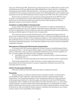 44
fiscal years 2005 through 2008.  Both the SVA earned during fiscal year 2008 and the cumulative SVA
earned during the fiscal years 2005 through 2008 established new records. Moreover, as detailed in
the foregoing section entitled “Mid-Term Incentive,” each fiscal year performance is part of the MTI
calculations for four consecutive performance periods. Fiscal 2008 performance will be included in the
calculations for the three MTI performance periods ending in fiscal 2009, fiscal 2010, and fiscal 2011.
Based on these considerations, the Committee has determined that the fiscal 2008 STI award
for Deere’s record performance in fiscal 2008 and the fiscal 2008 MTI award for Deere’s record
performance over the four-year performance period from fiscal 2005 through fiscal 2008 are
appropriate, despite current economic conditions.
Limitations on Deductibility of Compensation
Section 162(m) of the IRC generally limits to $1 million the U.S. federal tax deductibility of
compensation paid in one year to any employee. Performance-based compensation is not subject to
the limits on deductibility of Section 162(m), provided such compensation meets certain requirements,
including stockholder approval of material terms of compensation.
The Committee strives to provide Named Executives with compensation programs that will
preserve the tax deductibility of compensation paid for Deere, to the extent reasonably practicable and
to the extent consistent with Deere’s other compensation objectives. The Committee believes, however,
that stockholder interests are best served by not restricting the Committee’s discretion and flexibility in
structuring compensation programs, even though those programs may result in certain non-deductible
compensation expenses.
Recoupment of Previously Paid Incentive Compensation
In November 2007, the Committee adopted the Executive Incentive Award Recoupment Policy
(“Recoupment Policy”). The Recoupment Policy applies to the recoupment of incentive compensation
paid to or deferred by certain executives (including the Named Executives) if certain conditions are
met. This policy applies if the Named Executive engaged in misconduct that:
•	 contributed to the need for a restatement of all or a portion of Deere’s financial statements
filed with the SEC; or
•	 contributed to inaccurate operating metrics being used to calculate incentive compensation.
Under the Recoupment Policy, if either of the above scenarios apply, there must also be a
determination that the Named Executive’s incentive compensation would have been lower if the
misconduct had not occurred.
Indirect Compensation Elements
Following is additional information about each indirect compensation element:
Perquisites
Various perquisites are offered to Named Executives that Deere and the Committee believe
are reasonable to remain competitive. These perquisites constitute a small percentage of total
compensation. The Committee periodically reviews the perquisites offered. For more information
on the perquisites provided and to whom they apply, see footnote (6) to the Fiscal 2008 Summary
Compensation Table. In addition to the items listed in this table, Named Executives, as well as other
selected employees, are also provided with the following perquisites at no incremental cost: indoor
parking, monitoring of home security systems and access to Deere-sponsored skyboxes at local venues
for personal use when not needed for business purposes. Installation and maintenance costs of home
security systems are the responsibility of the employee.
 