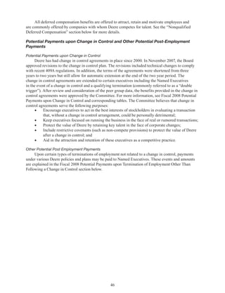 46
All deferred compensation benefits are offered to attract, retain and motivate employees and
are commonly offered by companies with whom Deere competes for talent. See the “Nonqualified
Deferred Compensation” section below for more details.
Potential Payments upon Change in Control and Other Potential Post-Employment
Payments
Potential Payments upon Change in Control
Deere has had change in control agreements in place since 2000. In November 2007, the Board
approved revisions to the change in control plan. The revisions included technical changes to comply
with recent 409A regulations. In addition, the terms of the agreements were shortened from three
years to two years but still allow for automatic extension at the end of the two year period. The
change in control agreements are extended to certain executives including the Named Executives
in the event of a change in control and a qualifying termination (commonly referred to as a “double
trigger”). After review and consideration of the peer group data, the benefits provided in the change in
control agreements were approved by the Committee. For more information, see Fiscal 2008 Potential
Payments upon Change in Control and corresponding tables. The Committee believes that change in
control agreements serve the following purposes:
•	 Encourage executives to act in the best interests of stockholders in evaluating a transaction
that, without a change in control arrangement, could be personally detrimental;
•	 Keep executives focused on running the business in the face of real or rumored transactions;
•	 Protect the value of Deere by retaining key talent in the face of corporate changes;
•	 Include restrictive covenants (such as non-compete provisions) to protect the value of Deere
after a change in control; and
•	 Aid in the attraction and retention of these executives as a competitive practice.
Other Potential Post Employment Payments
Upon certain types of terminations of employment not related to a change in control, payments
under various Deere policies and plans may be paid to Named Executives. These events and amounts
are explained in the Fiscal 2008 Potential Payments upon Termination of Employment Other Than
Following a Change in Control section below.
 