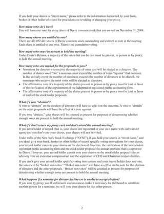 2
If you hold your shares in “street name,” please refer to the information forwarded by your bank,
broker or other holder of record for procedures on revoking or changing your proxy.
How many votes do I have?
You will have one vote for every share of Deere common stock that you owned on December 31, 2008.
How many shares are entitled to vote?
There are 421,032,441 shares of Deere common stock outstanding and entitled to vote at the meeting.
Each share is entitled to one vote. There is no cumulative voting.
How many votes must be present to hold the meeting?
Under Deere’s Bylaws, a majority of the votes that can be cast must be present, in person or by proxy,
to hold the annual meeting.
How many votes are needed for the proposals to pass?
•	 Nominees for director who receive the majority of votes cast will be elected as a director. The
number of shares voted “for” a nominee must exceed the number of votes “against” that nominee.
In the unlikely event the number of nominees exceeds the number of directors to be elected, the
nominees who receive the most votes will be elected as directors.
•	 The affirmative vote of a majority of the shares present in person or by proxy must be cast in favor
of the ratification of the appointment of the independent registered public accounting firm.
•	 The affirmative vote of a majority of the shares present in person or by proxy must be cast in favor
of each of the stockholder proposals.
What if I vote “abstain”?
A vote to “abstain” on the election of directors will have no effect on the outcome. A vote to “abstain”
on the other proposals will have the effect of a vote against.
If you vote “abstain,” your shares will be counted as present for purposes of determining whether
enough votes are present to hold the annual meeting.
What if I don’t return my proxy card and don’t attend the annual meeting?
If you are a holder of record (that is, your shares are registered in your own name with our transfer
agent) and you don’t vote your shares, your shares will not be voted.
Under rules of the New York Stock Exchange (“NYSE”), if you hold your shares in “street name,” and
you don’t give your bank, broker or other holder of record specific voting instructions for your shares,
your record holder can vote your shares on the election of directors, the ratification of the independent
registered public accounting firm and the stockholder proposal for annual elections that is supported
by Deere. However, your record holder cannot vote your shares on the stockholder proposals for an
advisory vote on executive compensation and the separation of CEO and Chairman responsibilities.
If you don’t give your record holder specific voting instructions and your record holder does not vote,
the votes will be “broker non-votes.” “Broker non-votes” will have no effect on the vote for the election
of directors and the other proposals. “Broker non-votes” will be counted as present for purposes of
determining whether enough votes are present to hold the annual meeting.
What happens if a nominee for director declines or is unable to accept election?
If you vote by proxy, and if unforeseen circumstances make it necessary for the Board to substitute
another person for a nominee, we will vote your shares for that other person.
 