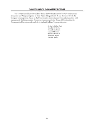 47
COMPENSATION COMMITTEE REPORT
The Compensation Committee of the Board of Directors has reviewed the Compensation
Discussion and Analysis required by Item 402(b) of Regulation S-K and discussed it with the
Company’s management. Based on the Compensation Committee’s review and discussions with
management, the Compensation Committee recommends to the Board of Directors that the
Compensation Discussion and Analysis be included in Deere’s proxy statement.
Arthur L. Kelly, Chair
Crandall C. Bowles
Vance D. Coffman
Clayton M. Jones
Antonio Madero B.
Richard B. Myers
David B. Speer
 