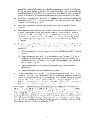 51
usage which includes fuel costs and trip-related maintenance on a per mile basis, plus any
direct trip expenses such as on-board catering, landing/ramp fees, crew expenses and other
miscellaneous variable costs. Fixed costs which do not change based on usage, such as pilot
salaries, depreciation of aircraft and cost of maintenance not related to trips are excluded.
(b)	 This column contains amounts Deere paid for financial planning assistance on behalf of the
Named Executives. The CEO may receive up to $15,000 of assistance and the other Named
Executives may receive up to $10,000.
(c)	 This column contains the amounts Deere paid for annual medical exams for Named
Executives.
(d)	 Miscellaneous perquisites include other personal benefits received by the Named Executive
including company-provided car washes, participation in a staff retreat which included
spouses in fiscal 2007, spouse attendance at a board meeting in fiscal 2008, and drive-by
surveillance and response to alarms of certain Named Executive’s residences by Deere’s
Corporate Security Staff. Company-provided car washes have been discontinued for
fiscal 2009.
(e)	 Tax gross ups are provided when expenses are incurred for business purposes, but applicable
tax rules result in imputed income to the employee. Tax gross ups for any Named Executive
may include:
(1)	 Tax reimbursements on income imputed for spousal travel when required for business
reasons;
(2)	 Tax reimbursements associated with overseas assignments. Deere’s policy is that an
employee will not incur excess taxes for an overseas assignment. Accordingly, the
employee’s taxes are equalized to ensure that the employee does not incur additional
out-of-pocket tax expense;
(3)	 Tax reimbursement for income imputed to the employee on reimbursed moving
expenses; and 
(4)	 Tax reimbursement on income imputed for staff retreats.
(f)	 Deere makes contributions to the John Deere Savings and Investment Plan (“SIP”) for all
employees. Deere also credits contributions to the Deere Defined Contribution Restoration
Plan for all employees covered by the Contemporary Option under the tax-qualified pension
plan. Mr. Allen and Mr. Mack are both covered by the Contemporary Option. For fiscal
2008, the amount contributed by Deere to the SIP for Named Executives is about 0.09% of
the total amount contributed for all participating salaried employees.
(7)	 Deere adopted FAS 123R in fiscal 2006 on a prospective basis. The current year’s awards for
Mr. Lane, Mr. Allen, Mr. Everitt and Mr. Israel were fully expensed for purposes of FAS 123R
because they are eligible for retirement in fiscal 2008. This accounting treatment is required
under FAS 123R for awards that are treated as vested at grant. Employees retain their awards upon
retirement. Mr. Allen and Mr. Israel became eligible for retirement during fiscal 2008; therefore
FAS 123R requires that the expensing of their stock awards and options granted in prior years
be accelerated and fully expensed in the year they become retirement eligible. Mr. Lane and Mr.
Everitt became eligible for retirement prior to fiscal 2007.
 
