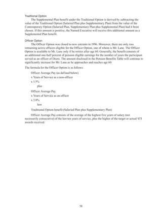 58
	 Traditional Option
The Supplemental Plan benefit under the Traditional Option is derived by subtracting the
value of the Traditional Option (Salaried Plan plus Supplementary Plan) from the value of the
Contemporary Option (Salaried Plan, Supplementary Plan plus Supplemental Plan) had it been
chosen. If this amount is positive, the Named Executive will receive this additional amount as a
Supplemental Plan benefit.
	 Officer Option
The Officer Option was closed to new entrants in 1996. Moreover, there are only two
remaining active officers eligible for the Officer Option, one of whom is Mr. Lane. The Officer
Option is available to Mr. Lane only if he retires after age 60. Generally, the benefit consists of
an additional one-half percent of pension eligible earnings for the number of years the participant
served as an officer of Deere. The amount disclosed in the Pension Benefits Table will continue to
significantly increase for Mr. Lane as he approaches and reaches age 60.
The formula for the Officer Option is as follows:
Officer Average Pay (as defined below)
x Years of Service as a non-officer
x 1.5%
	 plus
Officer Average Pay
x Years of Service as an officer
x 2.0%
	 less
Traditional Option benefit (Salaried Plan plus Supplementary Plan)
Officer Average Pay consists of the average of the highest five years of salary (not
necessarily consecutive) of the last ten years of service, plus the higher of the target or actual STI
awards received.
 