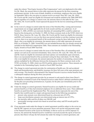 66
under the column “Non-Equity Incentive Plan Compensation” and is not duplicated in this table.
For Mr. Mack, the amount shown in this table represents the payout for the three remaining
performance periods. In the event of death, disability or retirement, employees that were eligible
on September 30th in the year prior to a payout receive an award. Since Mr. Lane, Mr. Allen,
Mr. Everitt and Mr. Israel are eligible for retirement and would be entitled to the 2006-2009 MTI
payout regardless of a change in control event, the amounts shown in the table for Mr. Lane,
Mr. Allen, Mr. Everitt and Mr. Israel represent the payout for the last two remaining performance
periods.
(4)	 In the event of a change in control under the terms of the Omnibus Plan, vesting and restriction
requirements are no longer applicable for all stock awards and they are cashed out. As of
October 31, 2008, all RSUs are restricted; therefore all outstanding RSUs could be cashed out
based on the closing price on October 31, 2008, for Deere common stock on the NYSE which was
$38.56. Since, however, Mr. Lane, Mr. Allen, Mr. Everitt and Mr. Israel are eligible for retirement
and RSUs will continue to vest over the three-year period whether or not they continue to provide
services, there is no incremental benefit of the accelerated vesting for these individuals. For Mr.
Mack, who is not eligible for retirement, the amount shown in this table represents all unvested
RSUs as of October 31, 2008. Vested RSUs are not included because they are already earned and
included on the Deferred Compensation Table. These amounts are included in the Outstanding
Equity Awards at Fiscal 2008 Year-End.
(5)	 In the event of a change in control under the terms of the Omnibus Plan, all outstanding stock
options vest and can be exercised immediately. Since, however, Mr. Lane, Mr. Allen, Mr. Everitt
and Mr. Israel are eligible for retirement and stock options vest immediately upon retirement,
there is no incremental benefit of the accelerated vesting for these individuals. For Mr. Mack,
who is not eligible for retirement, the amount represents the number of outstanding, unexercisable
options multiplied by the difference between the closing price for Deere common stock on the
NYSE on October 31, 2008, which was $38.56 and the option exercise prices. These amounts are
included in the Outstanding Equity Awards at Fiscal 2008 Year-End.
(6)	 The change in control agreement provides for continuation of health care, life and accidental
death and dismemberment, and disability insurance for three full years at the same premium cost
and coverage. This benefit is discontinued if the Named Executive receives similar benefits from
a subsequent employer during this three year period.
(7)	 The change in control agreement provides for an amount in cash equal to three times Deere’s
contributions on behalf of each of the Named Executives under Deere’s defined contribution plans
for the plan year preceding termination (or, if greater, for the plan year immediately prior to the
change in control).
(8)	 Under the change in control agreement, Named Executives are eligible for service credit and
pension benefits as if they had remained employees for an additional three years. These additional
benefits are paid from the Supplemental Plan. The amount shown represents the sum of the
benefits that would be paid in a single cash payment based on the following assumptions:
•	 present value amounts were determined based on a discount rate of 8.35%;
•	 lump sum distribution amounts were determined using an interest rate of 4.79%;
•	 the mortality table used for all plans was 94GAR; and
•	 pensionable earnings earned were based on actual base salary and STI awards paid for
fiscal 2008.
(9)	 If any payments made under the change in control agreement would be subject to the excise tax
that the IRC imposes on excess parachute payments, Deere will cap the total payments made
to the Named Executive at the excise tax threshold, so that no excise tax will be imposed. If,
however, the amount the Named Executive would have received exceeds the cap by at least ten
percent, then Deere will pay the full amount due under the change in control agreement, and
 