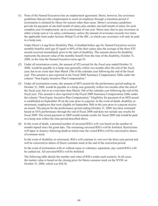 68
(1)	 None of the Named Executives has an employment agreement. Deere, however, has severance
guidelines that provide compensation to assist an employee through a transition period if
termination is initiated by Deere for reasons other than cause. Deere’s severance guidelines
provide for payment of one-half month of salary plus another one-half month of salary for each
complete year of employment, up to a maximum of one year. Deere may elect to pay severance in
either a lump sum or via salary continuance, unless the amount of severance exceeds two times
the applicable limit under Section 401(a)(17) of the IRC, in which case severance will only be paid
in a lump sum.
	 Under Deere’s Long-Term Disability Plan, if disabled before age 64, Named Executives receive
monthly benefits until age 65 equal to 60% of the their salary plus the average of the three STI
awards received immediately prior to the start of disability. The amount shown for disability
represents the present value of the monthly benefit from the time of the disability, October 31,
2008, to the time the Named Executive turns age 65.
(2)	 Under all termination events, the amount of STI earned for the fiscal year ended October 31,
2008, would be payable in a lump sum generally within two months after the end of the fiscal
year, but in no event later than March 15th of the calendar year following the end of the fiscal
year. This amount is also reported in the Fiscal 2008 Summary Compensation Table under the
column “Non-Equity Incentive Plan Compensation.”
(3)	 Under all termination events, the amount of MTI earned for the performance period ending on
October 31, 2008, would be payable in a lump sum generally within two months after the end of
the fiscal year, but in no event later than March 15th of the calendar year following the end of the
fiscal year. This amount is also reported in the Fiscal 2008 Summary Compensation Table under
the column “Non-Equity Incentive Plan Compensation.” Eligibility for payment of an MTI award
is established on September 30 on the year prior to a payout. In the event of death, disability or
retirement, employees that were eligible on September 30th in the year prior to a payout receive
an award. The payout for the performance period ending October 31, 2009, has been estimated
based on SVA performance through the end of fiscal 2008 and does not include any results for
fiscal 2009. The actual payment in 2009 would include results for fiscal 2009 and would be paid
in a lump sum within the time period described above.
(4)	 In the event of death, a prorated number of unvested RSUs will vest based on the number of
months lapsed since the grant date. The remaining unvested RSUs will be forfeited. Restrictions
will lapse in January following death at which time the vested RSUs will be converted to shares
of common stock.
	 In the event of disability or retirement, RSUs will continue to vest over the three-year period and
will be converted to shares of Deere common stock at the end of the restriction period.
	 In the event of termination with or without cause or voluntary separation, any vested RSUs will
be cashed out. All unvested RSUs will be forfeited.
	 The following table details the number and value of RSUs under each scenario. In all cases,
the market value is based on the closing price for Deere common stock on the NYSE on
October 31, 2008, which was $38.56.
 