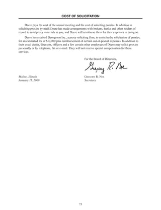 73
COST OF SOLICITATION
Deere pays the cost of the annual meeting and the cost of soliciting proxies. In addition to
soliciting proxies by mail, Deere has made arrangements with brokers, banks and other holders of
record to send proxy materials to you, and Deere will reimburse them for their expenses in doing so.
Deere has retained Georgeson Inc., a proxy soliciting firm, to assist in the solicitation of proxies,
for an estimated fee of $10,000 plus reimbursement of certain out-of-pocket expenses. In addition to
their usual duties, directors, officers and a few certain other employees of Deere may solicit proxies
personally or by telephone, fax or e-mail. They will not receive special compensation for these
services.
For the Board of Directors,
Moline, Illinois Gregory R. Noe
January 15, 2009 Secretary
 