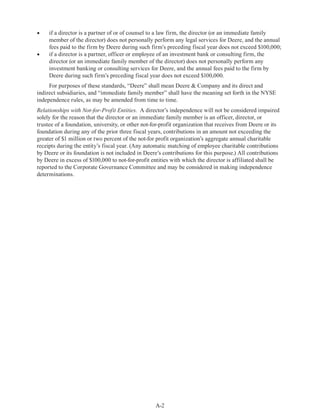 A-2
•	 if a director is a partner of or of counsel to a law firm, the director (or an immediate family
member of the director) does not personally perform any legal services for Deere, and the annual
fees paid to the firm by Deere during such firm’s preceding fiscal year does not exceed $100,000;
•	 if a director is a partner, officer or employee of an investment bank or consulting firm, the
director (or an immediate family member of the director) does not personally perform any
investment banking or consulting services for Deere, and the annual fees paid to the firm by
Deere during such firm’s preceding fiscal year does not exceed $100,000.
For purposes of these standards, “Deere” shall mean Deere  Company and its direct and
indirect subsidiaries, and “immediate family member” shall have the meaning set forth in the NYSE
independence rules, as may be amended from time to time.
Relationships with Not-for-Profit Entities.  A director’s independence will not be considered impaired
solely for the reason that the director or an immediate family member is an officer, director, or
trustee of a foundation, university, or other not-for-profit organization that receives from Deere or its
foundation during any of the prior three fiscal years, contributions in an amount not exceeding the
greater of $1 million or two percent of the not-for profit organization’s aggregate annual charitable
receipts during the entity’s fiscal year. (Any automatic matching of employee charitable contributions
by Deere or its foundation is not included in Deere’s contributions for this purpose.) All contributions
by Deere in excess of $100,000 to not-for-profit entities with which the director is affiliated shall be
reported to the Corporate Governance Committee and may be considered in making independence
determinations.
 
