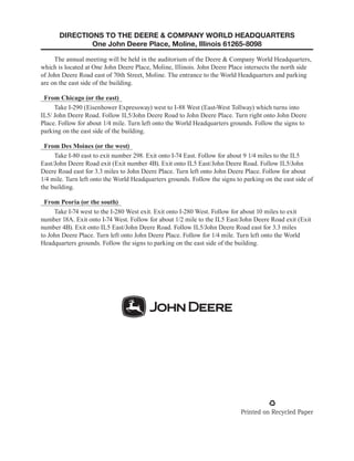 DIRECTIONS TO THE DEERE  COMPANY WORLD HEADQUARTERS
One John Deere Place, Moline, Illinois 61265-8098
The annual meeting will be held in the auditorium of the Deere  Company World Headquarters,
which is located at One John Deere Place, Moline, Illinois. John Deere Place intersects the north side
of John Deere Road east of 70th Street, Moline. The entrance to the World Headquarters and parking
are on the east side of the building.
From Chicago (or the east)
Take I-290 (Eisenhower Expressway) west to I-88 West (East-West Tollway) which turns into
IL5/ John Deere Road. Follow IL5/John Deere Road to John Deere Place. Turn right onto John Deere
Place. Follow for about 1/4 mile. Turn left onto the World Headquarters grounds. Follow the signs to
parking on the east side of the building.
From Des Moines (or the west)
Take I-80 east to exit number 298. Exit onto I-74 East. Follow for about 9 1/4 miles to the IL5
East/John Deere Road exit (Exit number 4B). Exit onto IL5 East/John Deere Road. Follow IL5/John
Deere Road east for 3.3 miles to John Deere Place. Turn left onto John Deere Place. Follow for about
1/4 mile. Turn left onto the World Headquarters grounds. Follow the signs to parking on the east side of
the building.
From Peoria (or the south)
Take I-74 west to the I-280 West exit. Exit onto I-280 West. Follow for about 10 miles to exit
number 18A. Exit onto I-74 West. Follow for about 1/2 mile to the IL5 East/John Deere Road exit (Exit
number 4B). Exit onto IL5 East/John Deere Road. Follow IL5/John Deere Road east for 3.3 miles
to John Deere Place. Turn left onto John Deere Place. Follow for 1/4 mile. Turn left onto the World
Headquarters grounds. Follow the signs to parking on the east side of the building.
 