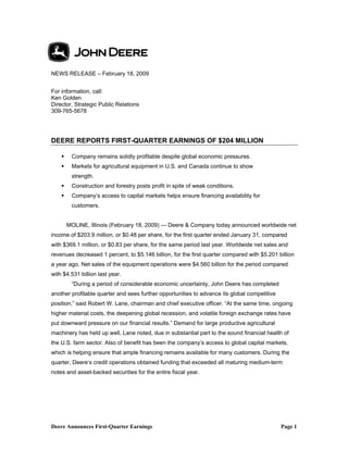 NEWS RELEASE – February 18, 2009


For information, call:
Ken Golden
Director, Strategic Public Relations
309-765-5678




DEERE REPORTS FIRST-QUARTER EARNINGS OF $204 MILLION

        Company remains solidly profitable despite global economic pressures.
        Markets for agricultural equipment in U.S. and Canada continue to show
        strength.
        Construction and forestry posts profit in spite of weak conditions.
        Company’s access to capital markets helps ensure financing availability for
        customers.


      MOLINE, Illinois (February 18, 2009) — Deere & Company today announced worldwide net
income of $203.9 million, or $0.48 per share, for the first quarter ended January 31, compared
with $369.1 million, or $0.83 per share, for the same period last year. Worldwide net sales and
revenues decreased 1 percent, to $5.146 billion, for the first quarter compared with $5.201 billion
a year ago. Net sales of the equipment operations were $4.560 billion for the period compared
with $4.531 billion last year.
        “During a period of considerable economic uncertainty, John Deere has completed
another profitable quarter and sees further opportunities to advance its global competitive
position,” said Robert W. Lane, chairman and chief executive officer. “At the same time, ongoing
higher material costs, the deepening global recession, and volatile foreign exchange rates have
put downward pressure on our financial results.” Demand for large productive agricultural
machinery has held up well, Lane noted, due in substantial part to the sound financial health of
the U.S. farm sector. Also of benefit has been the company’s access to global capital markets,
which is helping ensure that ample financing remains available for many customers. During the
quarter, Deere’s credit operations obtained funding that exceeded all maturing medium-term
notes and asset-backed securities for the entire fiscal year.




Deere Announces First-Quarter Earnings                                                        Page 1
 