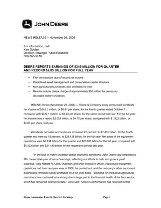 NEWS RELEASE – November 26, 2008

For information, call:
Ken Golden
Director, Strategic Public Relations
309-765-5678


DEERE REPORTS EARNINGS OF $345 MILLION FOR QUARTER
AND RECORD $2.05 BILLION FOR FULL YEAR

        Fifth consecutive year of record net income
        Disciplined asset management and conservative capital structure
        Non-agricultural businesses also profitable for year
        Results include pretax charge of approximately $50 million for previously
         disclosed factory shutdown.


        MOLINE, Illinois (November 26, 2008) — Deere & Company today announced worldwide
net income of $345.0 million, or $0.81 per share, for the fourth quarter ended October 31,
compared with $422.1 million, or $0.94 per share, for the same period last year. For the full year,
net income was a record $2.053 billion, or $4.70 per share, compared with $1.822 billion, or
$4.00 per share, last year.


        Worldwide net sales and revenues increased 21 percent, to $7.401 billion, for the fourth
quarter and were up 18 percent, to $28.438 billion, for the full year. Net sales of the equipment
operations were $6.734 billion for the quarter and $25.803 billion for the full year, compared with
$5.423 billion and $21.489 billion for the respective periods last year.


         “In the face of highly uncertain global economic conditions, John Deere has completed a
fifth consecutive year of record earnings, reflecting our efforts to build and grow a great
business,” said Robert W. Lane, chairman and chief executive officer. Agricultural equipment
operations had their best year ever in 2008, he pointed out, and the company’s other equipment
businesses remained solidly profitable on a full-year basis. “Demand for productive agricultural
machinery has continued to be strong due in large part to the financial health of the farm sector,
which has remained positive to date,” Lane said. “Deere’s performance has received further




Deere Announces Fourth-Quarter Earnings                                Page 1
 