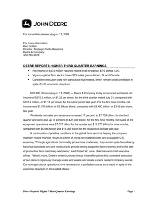 Deere Reports Higher Third-Quarter Earnings Page 1
For immediate release: August 13, 2008
For more information:
Ken Golden
Director, Strategic Public Relations
Deere & Company
309-765-5678
DEERE REPORTS HIGHER THIRD-QUARTER EARNINGS
Net income of $575 million reaches record level for period; EPS climbs 12%.
Vigorous global farm sector drives 38% sales gain outside U.S. and Canada.
Consistent execution aids non-agricultural businesses, which remain solidly profitable in
spite of U.S. economic downturn.
MOLINE, Illinois (August 13, 2008) — Deere & Company today announced worldwide net
income of $575.2 million, or $1.32 per share, for the third quarter ended July 31, compared with
$537.2 million, or $1.18 per share, for the same period last year. For the first nine months, net
income was $1.708 billion, or $3.89 per share, compared with $1.400 billion, or $3.06 per share,
last year.
Worldwide net sales and revenues increased 17 percent, to $7.739 billion, for the third
quarter and were also up 17 percent, to $21.036 billion, for the first nine months. Net sales of the
equipment operations were $7.070 billion for the quarter and $19.070 billion for nine months,
compared with $5.985 billion and $16.066 billion for the respective periods last year.
A continuation of positive conditions in the global farm sector is helping the company
maintain record financial results at a time of rising raw material costs and a sluggish U.S.
economy. "Though agricultural commodity prices have moderated, they remain quite favorable by
historical standards and are continuing to provide strong support to farm incomes and to the sale
of productive farm machinery worldwide,” said Robert W. Lane, chairman and chief executive
officer. "What’s more, Deere’s entire business lineup is benefiting from the consistent execution
of our plans to rigorously manage costs and assets and create a more resilient company overall.
Our non-agricultural operations have remained on a profitable course as a result, in spite of the
economic downturn in the United States.”
 
