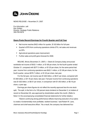 NEWS RELEASE – November 21, 2007

For information, call:
Ken Golden
Director, Strategic Public Relations
309-765-5678



Deere Posts Record Earnings for Fourth Quarter and Full Year

       Net income reaches $422 million for quarter, $1.82 billion for full year.
       Quarter’s EPS from continuing operations climbs 57%; net sales and revenues
       up 20%.
       Agricultural operations pace improvement.
       Further sales and profit gains forecast for 2008.


     MOLINE, Illinois (November 21, 2007) — Deere & Company today announced
worldwide net income of $422.1 million, or $1.88 per share, for the fourth quarter ended
October 31, compared with $277.3 million, or $1.20 per share, for the same period last
year. Income from continuing operations was $422.1 million, or $1.88 per share, for the
fourth quarter, versus $276.7 million, or $1.20 per share, last year.
     For the full year, net income was $1.822 billion, or $8.01 per share, compared with
$1.694 billion, or $7.18 per share, last year. Full-year income from continuing operations
was $1.822 billion, or $8.01 per share, in comparison with $1.453 billion, or $6.16 per
share, a year ago.
     Earnings per share figures do not reflect the recently approved two-for-one stock
split. The split, in the form of a 100 percent stock dividend on December 3, to holders of
record on November 26, was approved by shareholders earlier this month. (Refer to
Note 4 in the accompanying consolidated financial statements for further details.)
       “Deere’s continuing strong performance reflects improving execution of our plans
to create a fundamentally more profitable, resilient business,” said Robert W. Lane,
chairman and chief executive officer. “As a result, the company has delivered four



Deere Announces Record Fourth-Quarter Earnings                                         Page 1
 