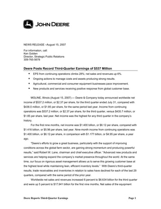 Deere Reports Third-Quarter Earnings Page 1
NEWS RELEASE –August 15, 2007
For information, call:
Ken Golden
Director, Strategic Public Relations
309-765-5678
Deere Posts Record Third-Quarter Earnings of $537 Million
EPS from continuing operations climbs 28%; net sales and revenues up 6%.
Ongoing actions to manage costs and assets producing strong results.
Agricultural, commercial and consumer equipment businesses pace improvement.
New products and services receiving positive response from global customer base.
MOLINE, Illinois (August 15, 2007) — Deere & Company today announced worldwide net
income of $537.2 million, or $2.37 per share, for the third quarter ended July 31, compared with
$436.0 million, or $1.85 per share, for the same period last year. Income from continuing
operations was $537.2 million, or $2.37 per share, for the third quarter, versus $435.7 million, or
$1.85 per share, last year. Net income was the highest for any third quarter in the company’s
history.
For the first nine months, net income was $1.400 billion, or $6.12 per share, compared with
$1.416 billion, or $5.96 per share, last year. Nine-month income from continuing operations was
$1.400 billion, or $6.12 per share, in comparison with $1.177 billion, or $4.95 per share, a year
ago.
"Deere’s efforts to grow a great business, particularly with the support of improving
conditions across the global farm sector, are gaining strong momentum and producing powerful
results,” said Robert W. Lane, chairman and chief executive officer. "Advanced new products and
services are helping expand the company’s market presence throughout the world. At the same
time, our focus on rigorous asset management allows us to serve this growing customer base at
the highest level while maintaining lean, efficient inventory levels.” With Deere’s third-quarter
results, trade receivables and inventories in relation to sales have declined for each of the last 29
quarters, compared with the same period of the prior year.
Worldwide net sales and revenues increased 6 percent to $6.634 billion for the third quarter
and were up 5 percent to $17.941 billion for the first nine months. Net sales of the equipment
 