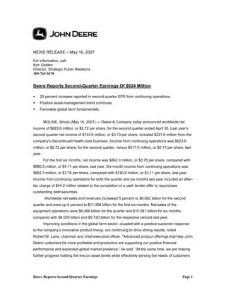 Deere Reports Second-Quarter Earnings Page 1
NEWS RELEASE – May 16, 2007
For information, call:
Ken Golden
Director, Strategic Public Relations
309-765-5678
Deere Reports Second-Quarter Earnings Of $624 Million
25 percent increase reported in second-quarter EPS from continuing operations.
Positive asset-management trend continues.
Favorable global farm fundamentals.
MOLINE, Illinois (May 16, 2007) — Deere & Company today announced worldwide net
income of $623.6 million, or $2.72 per share, for the second quarter ended April 30. Last year’s
second-quarter net income of $744.6 million, or $3.13 per share, included $227.6 million from the
company's discontinued health-care business. Income from continuing operations was $623.6
million, or $2.72 per share, for the second quarter, versus $517.0 million, or $2.17 per share, last
year.
For the first six months, net income was $862.3 million, or $3.76 per share, compared with
$980.5 million, or $4.11 per share, last year. Six-month income from continuing operations was
$862.3 million, or $3.76 per share, compared with $740.9 million, or $3.11 per share, last year.
Income from continuing operations for both the quarter and six months last year included an after-
tax charge of $44.2 million related to the completion of a cash tender offer to repurchase
outstanding debt securities.
Worldwide net sales and revenues increased 5 percent to $6.882 billion for the second
quarter and were up 5 percent to $11.308 billion for the first six months. Net sales of the
equipment operations were $6.266 billion for the quarter and $10.081 billion for six months,
compared with $6.029 billion and $9.720 billion for the respective periods last year.
Improving conditions in the global farm sector, coupled with a positive customer response
to the company’s innovative product lineup, are continuing to drive strong results, noted
Robert W. Lane, chairman and chief executive officer. "Advanced product offerings that help John
Deere customers be more profitable and productive are supporting our positive financial
performance and expanded global market presence,” he said. "At the same time, we are making
further progress holding the line on asset levels while effectively serving the needs of customers
 