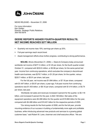 NEWS RELEASE – November 21, 2006

For more information:
Ken Golden
Director, Strategic Public Relations
309-765-5678


DEERE REPORTS HIGHER FOURTH-QUARTER RESULTS;
NET INCOME REACHES $277 MILLION

   Quarterly net income rises 19%; earnings per share up 25%.

   Full-year earnings reach record level.

   Asset-management efforts show further progress, contributing to strong performance.


       MOLINE, Illinois (November 21, 2006) — Deere & Company today announced
worldwide net income of $277.3 million, or $1.20 per share, for the fourth quarter ended
October 31, compared with $232.8 million, or $0.96 per share, for the same period last
year. Income from continuing operations, which excludes the company’s discontinued
health-care business, was $276.7 million, or $1.20 per share, for the quarter, versus
$220.7 million, or $0.91 per share, last year.
       For the full year, net income was $1.694 billion, or $7.18 per share, compared
with $1.447 billion, or $5.87 per share, a year ago. Full-year income from continuing
operations was $1.453 billion, or $6.16 per share, compared with $1.414 billion, or $5.74
per share, last year.
        Worldwide net sales and revenues increased 3 percent for the quarter, to $5.118
billion, and increased 5 percent for the year, to $22.148 billion. Net sales of the
equipment operations were $4.486 billion for the quarter and $19.884 billion for the year,
compared with $4.486 billion and $19.401 billion for the respective periods of 2005.
       “Our strong results for the final quarter of 2006, and for the full year, provide
mounting evidence of our success in building a fundamentally more agile and profitable
business, while introducing advanced new products and services to a growing global
customer base,” said Robert W. Lane, chairman and chief executive officer. “We are



Deere Reports Fourth-Quarter Earnings                                                  Page 1
 