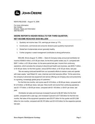 Deere Reports Third-Quarter Earnings Page 1
NEWS RELEASE –August 15, 2006
For more information:
Ken Golden
Director, News and Information
309-765-5678
DEERE REPORTS HIGHER RESULTS FOR THIRD QUARTER;
NET INCOME REACHES $436 MILLION
§ Quarterly net income rises 13%; earnings per share up 17%.
§ Construction, commercial and consumer divisions pace quarterly improvement.
§ Global farm fundamentals remain generally healthy.
§ Further progress in asset management contributes to strong performance.
MOLINE, Illinois (August 15, 2006) — Deere & Company today announced worldwide net
income of $436.0 million, or $1.85 per share, for the third quarter ended July 31, compared with
$387.1 million, or $1.58 per share, for the same period last year. Income from continuing
operations, which excludes the company’s discontinued health-care business, was $435.7 million,
or $1.85 per share, for the third quarter, versus $378.8 million, or $1.55 per share, last year.
”We are seeing continued benefit from our successful efforts to restrain costs and operate
with lower assets,”said Robert W. Lane, chairman and chief executive officer. "At the same time,
the company’s advanced new equipment and service offerings are bringing value and productivity
to a growing, increasingly global group of customers.”
For the first nine months, net income was $1.416 billion, or $5.96 per share, compared with
$1.214 billion, or $4.89 per share, last year. Nine-month net income from continuing operations
was $1.177 billion, or $4.95 per share, compared with $1.193 billion, or $4.81 per share, last
year.
Worldwide net sales and revenues increased 8 percent to $6.267 billion for the third
quarter, compared with a year ago, and increased 5 percent to $17.030 billion for the first nine
months. Net sales of the equipment operations were $5.677 billion for the quarter and $15.398
billion for nine months, compared with $5.370 billion and $14.916 billion for the respective periods
last year.
 