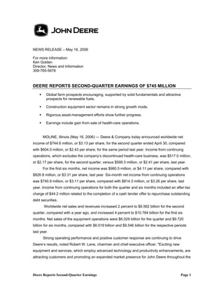 Deere Reports Second-Quarter Earnings Page 1
NEWS RELEASE – May 16, 2006
For more information:
Ken Golden
Director, News and Information
309-765-5678
DEERE REPORTS SECOND-QUARTER EARNINGS OF $745 MILLION
Global farm prospects encouraging, supported by solid fundamentals and attractive
prospects for renewable fuels.
Construction equipment sector remains in strong growth mode.
Rigorous asset-management efforts show further progress.
Earnings include gain from sale of health-care operations.
MOLINE, Illinois (May 16, 2006) — Deere & Company today announced worldwide net
income of $744.6 million, or $3.13 per share, for the second quarter ended April 30, compared
with $604.0 million, or $2.43 per share, for the same period last year. Income from continuing
operations, which excludes the company’s discontinued health-care business, was $517.0 million,
or $2.17 per share, for the second quarter, versus $599.3 million, or $2.41 per share, last year.
For the first six months, net income was $980.5 million, or $4.11 per share, compared with
$826.8 million, or $3.31 per share, last year. Six-month net income from continuing operations
was $740.9 million, or $3.11 per share, compared with $814.3 million, or $3.26 per share, last
year. Income from continuing operations for both the quarter and six months included an after-tax
charge of $44.2 million related to the completion of a cash tender offer to repurchase outstanding
debt securities.
Worldwide net sales and revenues increased 2 percent to $6.562 billion for the second
quarter, compared with a year ago, and increased 4 percent to $10.764 billion for the first six
months. Net sales of the equipment operations were $6.029 billion for the quarter and $9.720
billion for six months, compared with $6.019 billion and $9.546 billion for the respective periods
last year.
Strong operating performance and positive customer response are continuing to drive
Deere’s results, noted Robert W. Lane, chairman and chief executive officer. "Exciting new
equipment and services, which employ advanced technology and productivity enhancements, are
attracting customers and promoting an expanded market presence for John Deere throughout the
 