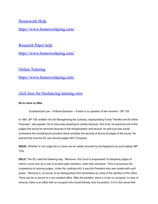 Homework Help
https://www.homeworkping.com/
Research Paper help
https://www.homeworkping.com/
Online Tutoring
https://www.homeworkping.com/
click here for freelancing tutoring sites
De la Llana vs Alba
Constitutional Law – Political Question – if there is no question of law involved – BP 129
In 1981, BP 129, entitled “An Act Reorganizing the Judiciary, Appropriating Funds Therefor and for Other
Purposes”, was passed. De la Llana was assailing its validity because, first of all, he would be one of the
judges that would be removed because of the reorganization and second, he said such law would
contravene the constitutional provision which provides the security of tenure of judges of the courts, He
averred that only the SC can remove judges NOT Congress.
ISSUE: Whether or not Judge De La Llana can be validly removed by the legislature by such statute (BP
129).
HELD: The SC ruled the following way: “Moreover, this Court is empowered “to discipline judges of
inferior courts and, by a vote of at least eight members, order their dismissal.” Thus it possesses the
competence to remove judges. Under the Judiciary Act, it was the President who was vested with such
power. Removal is, of course, to be distinguished from termination by virtue of the abolition of the office.
There can be no tenure to a non-existent office. After the abolition, there is in law no occupant. In case of
removal, there is an office with an occupant who would thereby lose his position. It is in that sense that
 