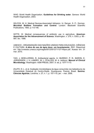 97



WHO. World Health Organization. Guidelines for Drinking water. Geneve: World
Health Organization, 2003.


WILCOX, M. H. Medical Devices-Associated Adhesion. In: Denyer, S. P.; Gorman.
Microbial Biofilms Formation and Control. London: Blackwell Scientific
Publications, 1993. p.113-146.


WITTE, W. Medical consequences of antibiotic use in agriculture. American
Association for the Advancement of Science, Washington, v. 279, n. 5353, p. 96 -
997, fev. 1998.


UNESCO - ORGANIZAÇÃO DAS NAÇÕES UNIDAS PARA EDUCAÇÃO, CIÊNCIAS
E CULTURA. A ética do uso da água doce: um levantamento. 2001. Disponível
em: http://unesdoc.unesco.org/images/0012/001271/127140por.pdf. Acesso em: 31
mar. 2010.


YAO, J; MOELLERING, R. Antibacterial agents. In: MURRAY, P. R.; BARON, E;
JORGENSEN, J. H; LANDRY, M. L; PFALLER, M. A. (editors). Manual of Clinical
Microbiology. Washington: ASM PRESS, 2007, 9. ed, p. 1077-1113.


ZULPO, D. L. et al. Avaliação microbiológica da água consumida nos bebedouros da
Universidade Estadual do Centro-Oeste, Guarapuava, Paraná, Brasil. Semina:
Ciências Agrárias, Londrina, v. 27, n. 1, p. 107-110, jan. – mar. 2006.
 