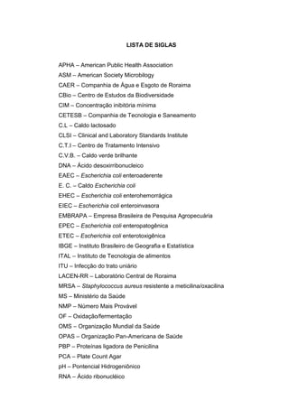 LISTA DE SIGLAS


APHA – American Public Health Association
ASM – American Society Microbilogy
CAER – Companhia de Água e Esgoto de Roraima
CBio – Centro de Estudos da Biodiversidade
CIM – Concentração inibitória mínima
CETESB – Companhia de Tecnologia e Saneamento
C.L – Caldo lactosado
CLSI – Clinical and Laboratory Standards Institute
C.T.I – Centro de Tratamento Intensivo
C.V.B. – Caldo verde brilhante
DNA – Ácido desoxirribonucleico
EAEC – Escherichia coli enteroaderente
E. C. – Caldo Escherichia coli
EHEC – Escherichia coli enterohemorrágica
EIEC – Escherichia coli enteroinvasora
EMBRAPA – Empresa Brasileira de Pesquisa Agropecuária
EPEC – Escherichia coli enteropatogênica
ETEC – Escherichia coli enterotoxigênica
IBGE – Instituto Brasileiro de Geografia e Estatística
ITAL – Instituto de Tecnologia de alimentos
ITU – Infecção do trato uniário
LACEN-RR – Laboratório Central de Roraima
MRSA – Staphylococcus aureus resistente a meticilina/oxacilina
MS – Ministério da Saúde
NMP – Número Mais Provável
OF – Oxidação/fermentação
OMS – Organização Mundial da Saúde
OPAS – Organização Pan-Americana de Saúde
PBP – Proteínas ligadora de Penicilina
PCA – Plate Count Agar
pH – Pontencial Hidrogeniônico
RNA – Ácido ribonucléico
 