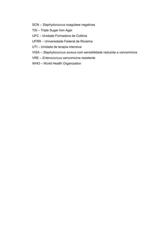 SCN – Staphylococcus coagulase negativas
TSI – Triple Sugar Iron Agar
UFC – Unidade Formadora de Colônia
UFRR – Universidade Federal de Roraima
UTI – Unidade de terapia intensiva
VISA – Staphylococcus aureus com sensibilidade reduzida a vancomicina
VRE – Enterococcus vancomicina resistente
WHO – World Health Organization
 