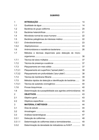 SUMÁRIO


1         INTRODUÇÃO ...........................................................................         14
1.1       Qualidade da água .....................................................................        14
1.2       Bactérias do grupo coliforme ...................................................... 20
1.3       Bactérias heterotróficas .............................................................. 21
1.4       Microbiota normal do corpo humano .......................................... 22
1.5       Bactérias patogênicas de interesse médico ............................... 22
1.5.1     Enterobacteriaceae ....................................................................        23
1.5.2     Staphylococcus ..........................................................................      24
1.6       Antimicrobianos e resistência bacteriana ................................... 26
1.7       Métodos e técnicas disponíveis para detecção de micro-
          organismos ................................................................................. 36
1.7.1     Técnica de tubos múltiplos ......................................................... 37
1.7.2     Técnica de presença e ausência ................................................ 37
1.7.3     Plaqueamento em meio sólido ...................................................                37
1.7.3.1   Plaqueamento em superfície (“spread plate”) ............................                       38
1.7.3.2   Plaqueamento em profundidade (“pour plate”) ..........................                         38
1.7.4     Técnica de membrana filtrante ................................................... 39
1.7.5     Métodos rápidos de detecção e identificação de bactérias ......                                39
1.7.5.1   Técnica de substrato cromogênico ............................................                  40
1.7.6     Provas bioquímicas ....................................................................        40
1.8       Determinação da susceptibilidade aos agentes antimicrobianos 40
2         OBJETIVOS ............................................................................... 43
2.1       Objetivo geral .............................................................................   43
2.2       Objetivos específicos .................................................................        43
3         MATERIAL E MÉTODOS ..........................................................                  44
3.1       Área de estudo ...........................................................................     44
3.2       Amostragem ...............................................................................     45
3.3       Análises bacteriológicas ............................................................. 47
3.3.1     Detecção de coliformes .............................................................. 48
3.3.1.1   Determinação de coliformes totais e termotolerantes ................                           49
3.3.2     Determinação da densidade de indicadores ou N.M.P. .............                               50
 